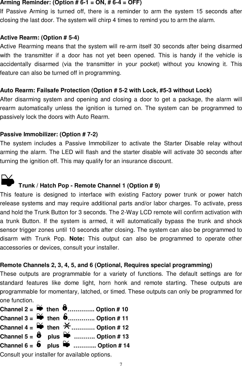  7Arming Reminder: (Option # 6-1 = ON, # 6-4 = OFF) If Passive Arming is turned off, there is a reminder to arm the system 15 seconds after closing the last door. The system will chirp 4 times to remind you to arm the alarm.  Active Rearm: (Option # 5-4) Active Rearming means that the system will re-arm itself 30 seconds after being disarmed with the transmitter if a door has not yet been opened. This is handy if the vehicle is accidentally disarmed (via the transmitter in your pocket) without you knowing it. This feature can also be turned off in programming.  Auto Rearm: Failsafe Protection (Option # 5-2 with Lock, #5-3 without Lock) After disarming system and opening and closing a door to get a package, the alarm will rearm automatically unless the ignition is turned on. The system can be programmed to passively lock the doors with Auto Rearm.  Passive Immobilizer: (Option # 7-2) The system includes a Passive Immobilizer to activate the Starter Disable relay without arming the alarm. The LED will flash and the starter disable will activate 30 seconds after turning the ignition off. This may qualify for an insurance discount.    Trunk / Hatch Pop - Remote Channel 1 (Option # 9) This feature is designed to interface with existing Factory power trunk or power hatch release systems and may require additional parts and/or labor charges. To activate, press and hold the Trunk Button for 3 seconds. The 2-Way LCD remote will confirm activation with a trunk Button. If the system is armed, it will automatically bypass the trunk and shock sensor trigger zones until 10 seconds after closing. The system can also be programmed to disarm with Trunk Pop.  Note: This output can also be programmed to operate other accessories or devices, consult your installer.  Remote Channels 2, 3, 4, 5, and 6 (Optional, Requires special programming) These outputs are programmable for a variety of functions. The default settings are for standard features like dome light, horn honk and remote starting. These outputs are programmable for momentary, latched, or timed. These outputs can only be programmed for one function. Channel 2 =   then  ………….. Option # 10  Channel 3 =   then  ………….. Option # 11 Channel 4 =   then  ………… Option # 12 Channel 5 =    plus   ……….. Option # 13 Channel 6 =    plus   ………... Option # 14 Consult your installer for available options. 