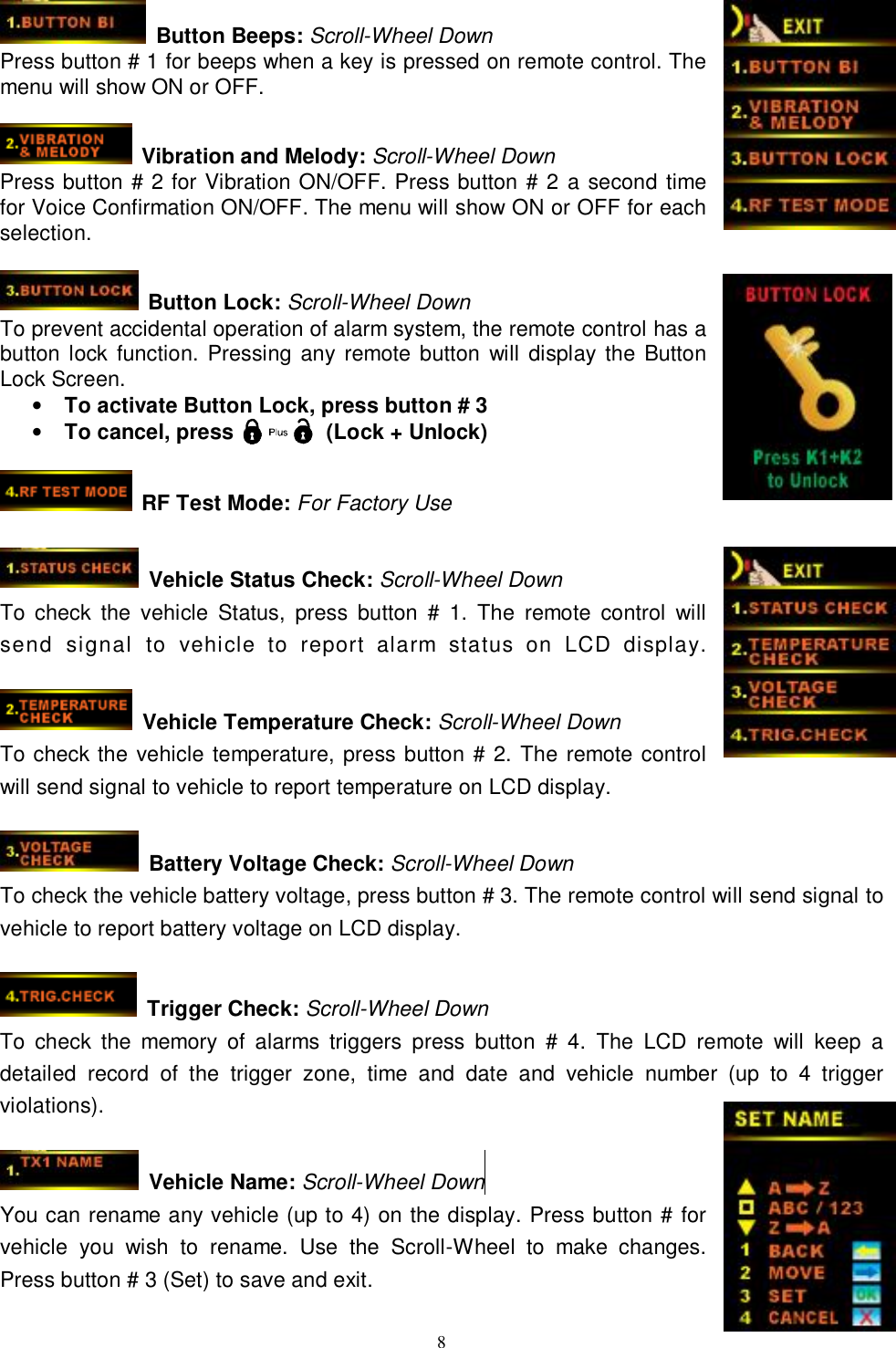   8 Button Beeps: Scroll-Wheel Down Press button # 1 for beeps when a key is pressed on remote control. The menu will show ON or OFF.   Vibration and Melody: Scroll-Wheel Down Press button # 2 for Vibration ON/OFF. Press button # 2 a second time for Voice Confirmation ON/OFF. The menu will show ON or OFF for each selection.   Button Lock: Scroll-Wheel Down To prevent accidental operation of alarm system, the remote control has a button lock function. Pressing any remote button will display the Button Lock Screen. • To activate Button Lock, press button # 3 • To cancel, press         (Lock + Unlock)   RF Test Mode: For Factory Use   Vehicle Status Check: Scroll-Wheel Down To check the vehicle Status, press button # 1. The remote control will send signal to vehicle to report alarm status on LCD display.   Vehicle Temperature Check: Scroll-Wheel Down To check the vehicle temperature, press button # 2. The remote control will send signal to vehicle to report temperature on LCD display.   Battery Voltage Check: Scroll-Wheel Down To check the vehicle battery voltage, press button # 3. The remote control will send signal to vehicle to report battery voltage on LCD display.   Trigger Check: Scroll-Wheel Down To check the memory of alarms triggers press button # 4. The LCD remote will keep a detailed record of the trigger zone, time and date and vehicle number (up to 4 trigger violations).   Vehicle Name: Scroll-Wheel Down  You can rename any vehicle (up to 4) on the display. Press button # for vehicle you wish to rename. Use the Scroll-Wheel to make changes. Press button # 3 (Set) to save and exit. 