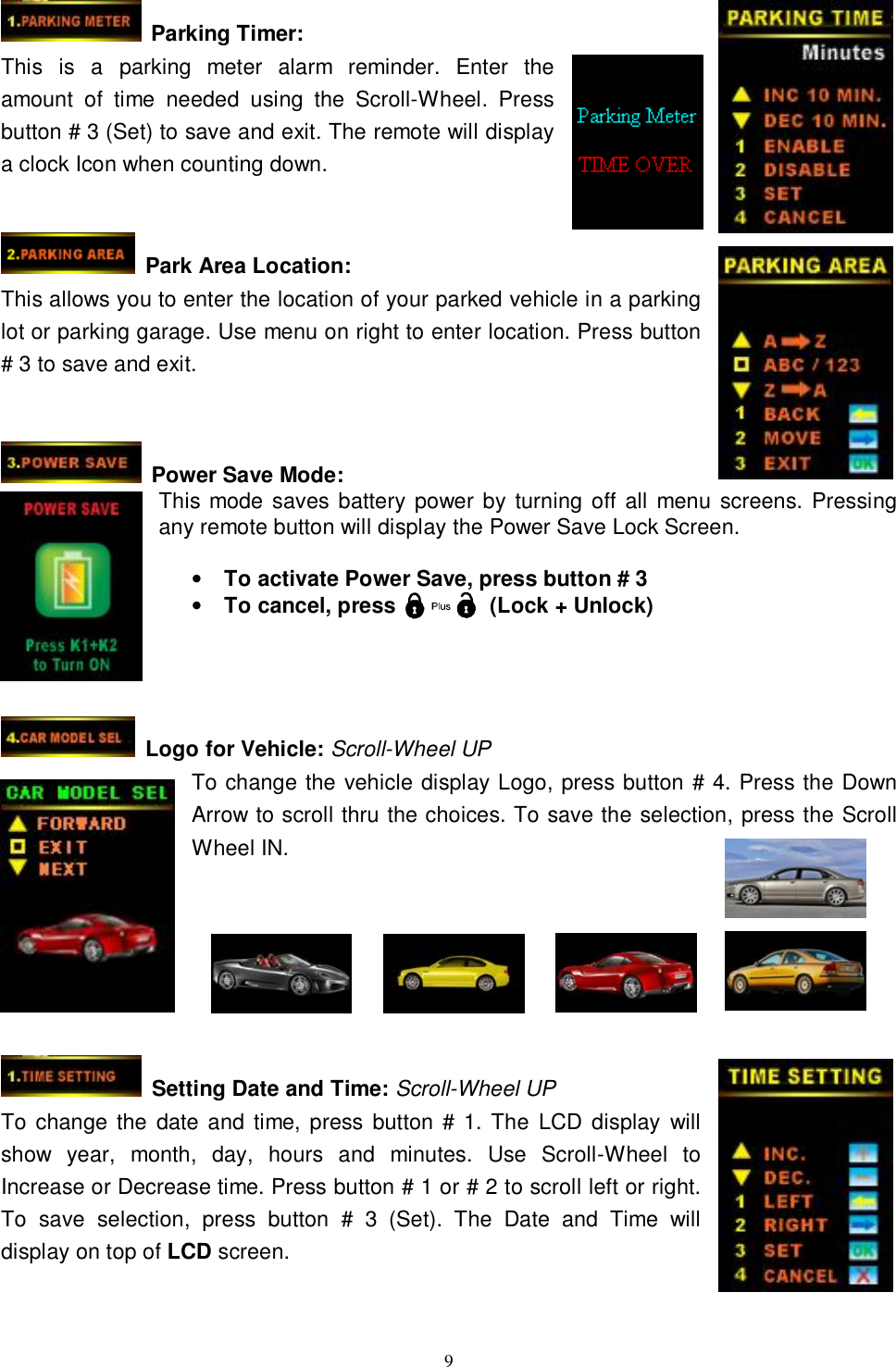   9 Parking Timer: This is a parking meter alarm reminder. Enter the amount of time needed using the Scroll-Wheel. Press button # 3 (Set) to save and exit. The remote will display a clock Icon when counting down.     Park Area Location: This allows you to enter the location of your parked vehicle in a parking lot or parking garage. Use menu on right to enter location. Press button # 3 to save and exit.    Power Save Mode: This mode saves battery power by turning off all menu screens. Pressing any remote button will display the Power Save Lock Screen.  • To activate Power Save, press button # 3 • To cancel, press         (Lock + Unlock)     Logo for Vehicle: Scroll-Wheel UP To change the vehicle display Logo, press button # 4. Press the Down Arrow to scroll thru the choices. To save the selection, press the Scroll Wheel IN.     Setting Date and Time: Scroll-Wheel UP To change the date and time, press button # 1. The LCD display will show year, month, day, hours and minutes. Use Scroll-Wheel to Increase or Decrease time. Press button # 1 or # 2 to scroll left or right. To save selection, press button # 3 (Set). The Date and Time will display on top of LCD screen.   