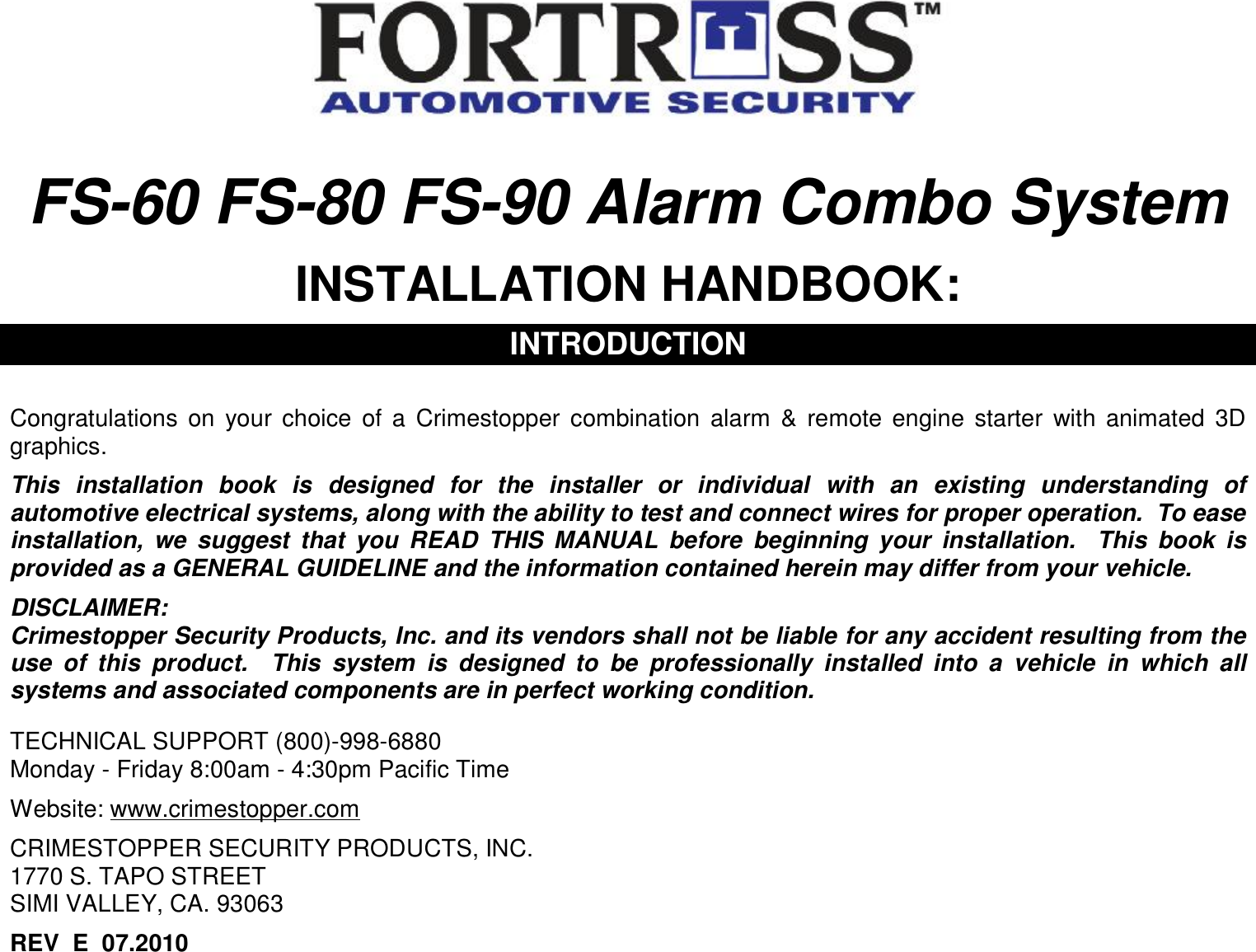   FS-60 FS-80 FS-90 Alarm Combo System  INSTALLATION HANDBOOK:  INTRODUCTION   Congratulations on your choice of a Crimestopper combination alarm &amp; remote engine starter with animated 3D graphics.  This installation book is designed for the installer or individual with an existing understanding of automotive electrical systems, along with the ability to test and connect wires for proper operation.  To ease installation, we suggest that you READ THIS MANUAL before beginning your installation.  This book is provided as a GENERAL GUIDELINE and the information contained herein may differ from your vehicle.  DISCLAIMER: Crimestopper Security Products, Inc. and its vendors shall not be liable for any accident resulting from the use of this product.  This system is designed to be professionally installed into a vehicle in which all systems and associated components are in perfect working condition.   TECHNICAL SUPPORT (800)-998-6880 Monday - Friday 8:00am - 4:30pm Pacific Time  Website: www.crimestopper.com  CRIMESTOPPER SECURITY PRODUCTS, INC. 1770 S. TAPO STREET SIMI VALLEY, CA. 93063  REV  E  07.2010 