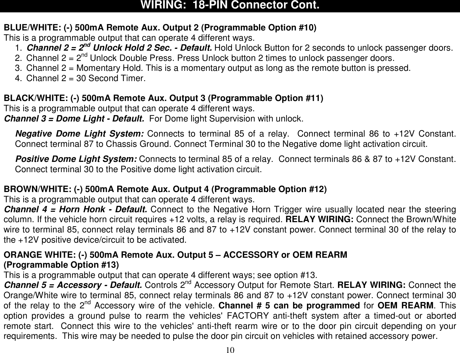  10 WIRING:  18-PIN Connector Cont.  BLUE/WHITE: (-) 500mA Remote Aux. Output 2 (Programmable Option #10) This is a programmable output that can operate 4 different ways.  1.  Channel 2 = 2nd Unlock Hold 2 Sec. - Default. Hold Unlock Button for 2 seconds to unlock passenger doors. 2. Channel 2 = 2nd Unlock Double Press. Press Unlock button 2 times to unlock passenger doors. 3. Channel 2 = Momentary Hold. This is a momentary output as long as the remote button is pressed. 4. Channel 2 = 30 Second Timer.  BLACK/WHITE: (-) 500mA Remote Aux. Output 3 (Programmable Option #11) This is a programmable output that can operate 4 different ways.  Channel 3 = Dome Light - Default.  For Dome light Supervision with unlock.  Negative Dome Light System: Connects to terminal 85 of a relay.  Connect terminal 86 to +12V Constant.  Connect terminal 87 to Chassis Ground. Connect Terminal 30 to the Negative dome light activation circuit.  Positive Dome Light System: Connects to terminal 85 of a relay.  Connect terminals 86 &amp; 87 to +12V Constant.  Connect terminal 30 to the Positive dome light activation circuit.  BROWN/WHITE: (-) 500mA Remote Aux. Output 4 (Programmable Option #12) This is a programmable output that can operate 4 different ways. Channel 4 = Horn Honk - Default. Connect to the Negative Horn Trigger wire usually located near the steering column. If the vehicle horn circuit requires +12 volts, a relay is required. RELAY WIRING: Connect the Brown/White wire to terminal 85, connect relay terminals 86 and 87 to +12V constant power. Connect terminal 30 of the relay to the +12V positive device/circuit to be activated.  ORANGE WHITE: (-) 500mA Remote Aux. Output 5 – ACCESSORY or OEM REARM (Programmable Option #13) This is a programmable output that can operate 4 different ways; see option #13.  Channel 5 = Accessory - Default. Controls 2nd Accessory Output for Remote Start. RELAY WIRING: Connect the Orange/White wire to terminal 85, connect relay terminals 86 and 87 to +12V constant power. Connect terminal 30 of the relay to the 2nd Accessory wire of the vehicle. Channel # 5 can be programmed for OEM REARM. This option provides a ground pulse to rearm the vehicles&apos; FACTORY anti-theft system after a timed-out or aborted remote start.  Connect this wire to the vehicles&apos; anti-theft rearm wire or to the door pin circuit depending on your requirements.  This wire may be needed to pulse the door pin circuit on vehicles with retained accessory power. 