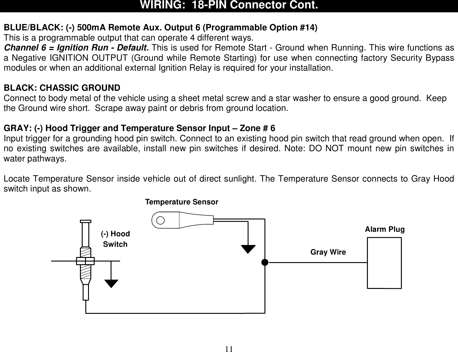  11 WIRING:  18-PIN Connector Cont.  BLUE/BLACK: (-) 500mA Remote Aux. Output 6 (Programmable Option #14) This is a programmable output that can operate 4 different ways.  Channel 6 = Ignition Run - Default. This is used for Remote Start - Ground when Running. This wire functions as a Negative IGNITION OUTPUT (Ground while Remote Starting) for use when connecting factory Security Bypass modules or when an additional external Ignition Relay is required for your installation.  BLACK: CHASSIC GROUND Connect to body metal of the vehicle using a sheet metal screw and a star washer to ensure a good ground.  Keep the Ground wire short.  Scrape away paint or debris from ground location.  GRAY: (-) Hood Trigger and Temperature Sensor Input – Zone # 6 Input trigger for a grounding hood pin switch. Connect to an existing hood pin switch that read ground when open.  If no existing switches are available, install new pin switches if desired. Note: DO NOT mount new pin switches in water pathways.  Locate Temperature Sensor inside vehicle out of direct sunlight. The Temperature Sensor connects to Gray Hood switch input as shown. (-) Hood SwitchTemperature SensorGray WireAlarm Plug    