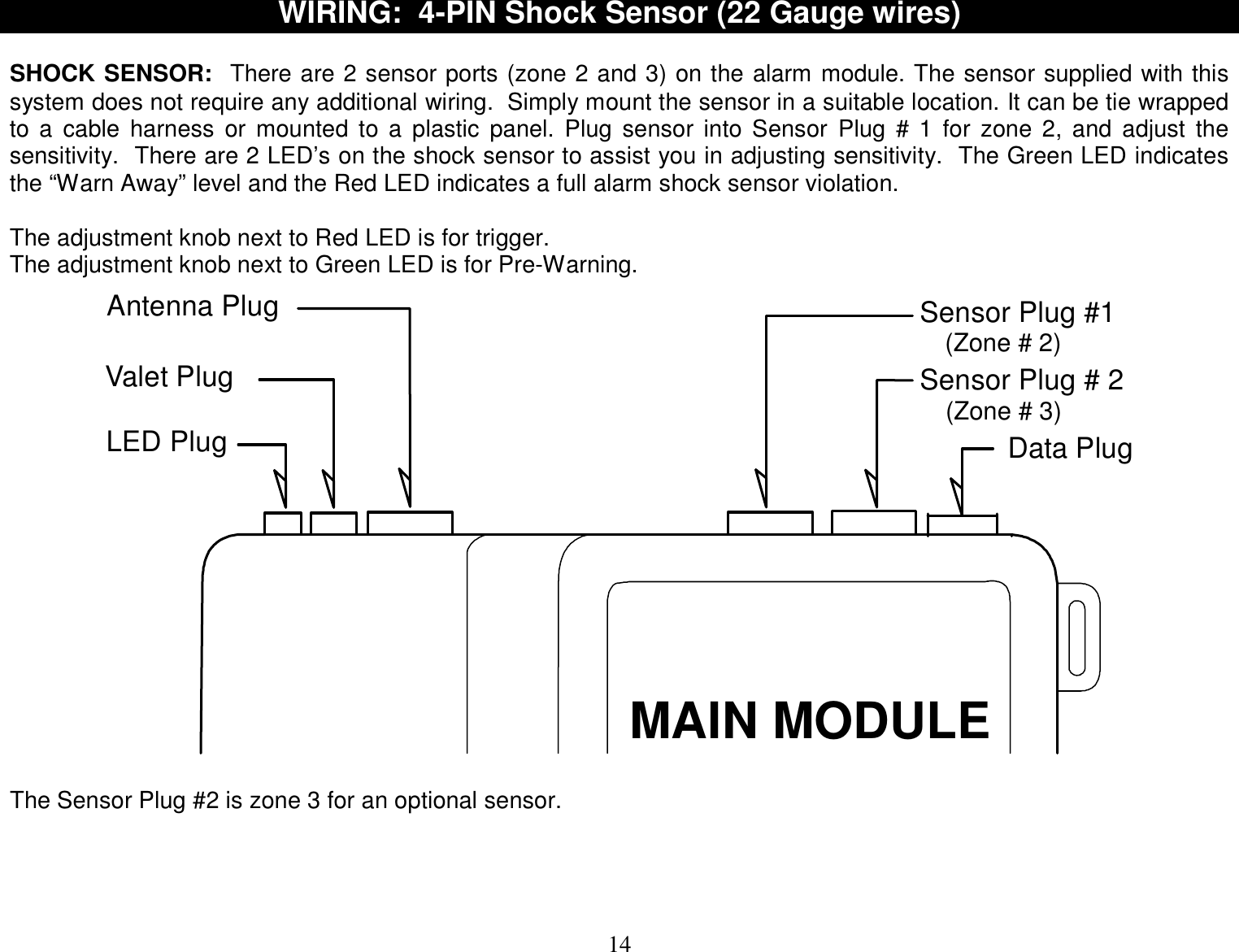  14 WIRING:  4-PIN Shock Sensor (22 Gauge wires)   SHOCK SENSOR:  There are 2 sensor ports (zone 2 and 3) on the alarm module. The sensor supplied with this system does not require any additional wiring.  Simply mount the sensor in a suitable location. It can be tie wrapped to a cable harness or mounted to a plastic panel. Plug sensor into Sensor Plug # 1 for zone 2, and adjust the sensitivity.  There are 2 LED’s on the shock sensor to assist you in adjusting sensitivity.  The Green LED indicates the “Warn Away” level and the Red LED indicates a full alarm shock sensor violation.  The adjustment knob next to Red LED is for trigger. The adjustment knob next to Green LED is for Pre-Warning. Antenna PlugValet PlugLED PlugSensor Plug # 2Sensor Plug #1MAIN MODULE(Zone # 3)(Zone # 2)Data Plug  The Sensor Plug #2 is zone 3 for an optional sensor.    