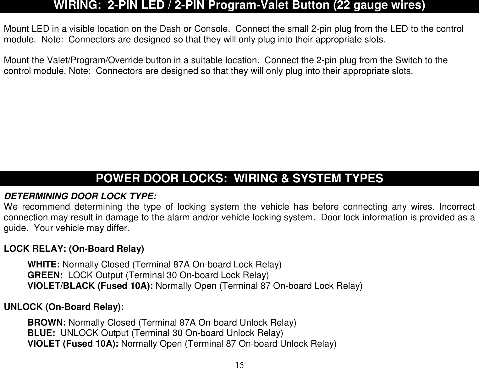  15 WIRING:  2-PIN LED / 2-PIN Program-Valet Button (22 gauge wires)  Mount LED in a visible location on the Dash or Console.  Connect the small 2-pin plug from the LED to the control module.  Note:  Connectors are designed so that they will only plug into their appropriate slots.  Mount the Valet/Program/Override button in a suitable location.  Connect the 2-pin plug from the Switch to the control module. Note:  Connectors are designed so that they will only plug into their appropriate slots.          POWER DOOR LOCKS:  WIRING &amp; SYSTEM TYPES  DETERMINING DOOR LOCK TYPE:  We recommend determining the type of locking system the vehicle has before connecting any wires. Incorrect connection may result in damage to the alarm and/or vehicle locking system.  Door lock information is provided as a guide.  Your vehicle may differ.  LOCK RELAY: (On-Board Relay)  WHITE: Normally Closed (Terminal 87A On-board Lock Relay) GREEN:  LOCK Output (Terminal 30 On-board Lock Relay) VIOLET/BLACK (Fused 10A): Normally Open (Terminal 87 On-board Lock Relay)  UNLOCK (On-Board Relay):  BROWN: Normally Closed (Terminal 87A On-board Unlock Relay) BLUE:  UNLOCK Output (Terminal 30 On-board Unlock Relay) VIOLET (Fused 10A): Normally Open (Terminal 87 On-board Unlock Relay)  