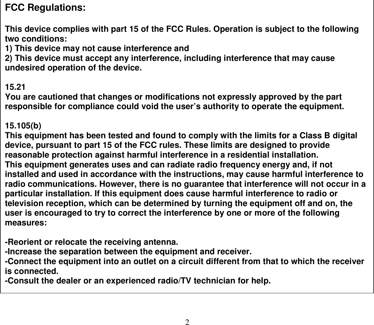  2                                    FCC Regulations:  This device complies with part 15 of the FCC Rules. Operation is subject to the following two conditions:  1) This device may not cause interference and 2) This device must accept any interference, including interference that may cause undesired operation of the device.  15.21  You are cautioned that changes or modifications not expressly approved by the part responsible for compliance could void the user’s authority to operate the equipment.   15.105(b) This equipment has been tested and found to comply with the limits for a Class B digital device, pursuant to part 15 of the FCC rules. These limits are designed to provide reasonable protection against harmful interference in a residential installation. This equipment generates uses and can radiate radio frequency energy and, if not installed and used in accordance with the instructions, may cause harmful interference to radio communications. However, there is no guarantee that interference will not occur in a particular installation. If this equipment does cause harmful interference to radio or television reception, which can be determined by turning the equipment off and on, the user is encouraged to try to correct the interference by one or more of the following measures:   -Reorient or relocate the receiving antenna. -Increase the separation between the equipment and receiver. -Connect the equipment into an outlet on a circuit different from that to which the receiver is connected. -Consult the dealer or an experienced radio/TV technician for help.   