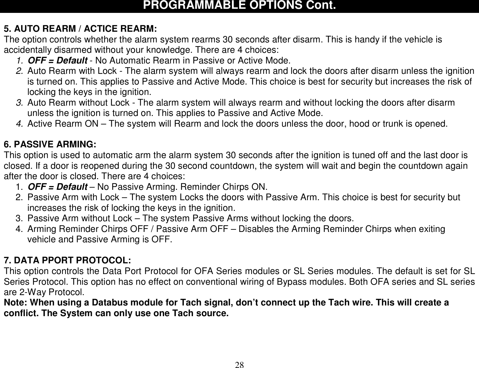  28 PROGRAMMABLE OPTIONS Cont.  5. AUTO REARM / ACTICE REARM: The option controls whether the alarm system rearms 30 seconds after disarm. This is handy if the vehicle is accidentally disarmed without your knowledge. There are 4 choices: 1. OFF = Default - No Automatic Rearm in Passive or Active Mode. 2. Auto Rearm with Lock - The alarm system will always rearm and lock the doors after disarm unless the ignition is turned on. This applies to Passive and Active Mode. This choice is best for security but increases the risk of locking the keys in the ignition. 3. Auto Rearm without Lock - The alarm system will always rearm and without locking the doors after disarm unless the ignition is turned on. This applies to Passive and Active Mode. 4. Active Rearm ON – The system will Rearm and lock the doors unless the door, hood or trunk is opened.  6. PASSIVE ARMING: This option is used to automatic arm the alarm system 30 seconds after the ignition is tuned off and the last door is closed. If a door is reopened during the 30 second countdown, the system will wait and begin the countdown again after the door is closed. There are 4 choices: 1.  OFF = Default – No Passive Arming. Reminder Chirps ON. 2. Passive Arm with Lock – The system Locks the doors with Passive Arm. This choice is best for security but increases the risk of locking the keys in the ignition. 3. Passive Arm without Lock – The system Passive Arms without locking the doors. 4. Arming Reminder Chirps OFF / Passive Arm OFF – Disables the Arming Reminder Chirps when exiting vehicle and Passive Arming is OFF.   7. DATA PPORT PROTOCOL: This option controls the Data Port Protocol for OFA Series modules or SL Series modules. The default is set for SL Series Protocol. This option has no effect on conventional wiring of Bypass modules. Both OFA series and SL series are 2-Way Protocol. Note: When using a Databus module for Tach signal, don’t connect up the Tach wire. This will create a conflict. The System can only use one Tach source.    