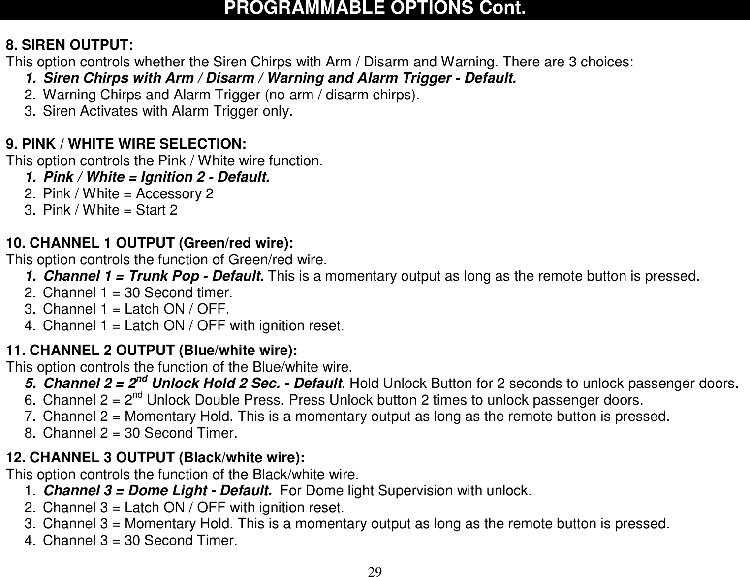  29 PROGRAMMABLE OPTIONS Cont.  8. SIREN OUTPUT: This option controls whether the Siren Chirps with Arm / Disarm and Warning. There are 3 choices: 1. Siren Chirps with Arm / Disarm / Warning and Alarm Trigger - Default. 2. Warning Chirps and Alarm Trigger (no arm / disarm chirps). 3. Siren Activates with Alarm Trigger only.  9. PINK / WHITE WIRE SELECTION: This option controls the Pink / White wire function. 1. Pink / White = Ignition 2 - Default. 2. Pink / White = Accessory 2 3. Pink / White = Start 2  10. CHANNEL 1 OUTPUT (Green/red wire): This option controls the function of Green/red wire. 1. Channel 1 = Trunk Pop - Default. This is a momentary output as long as the remote button is pressed. 2. Channel 1 = 30 Second timer. 3. Channel 1 = Latch ON / OFF. 4. Channel 1 = Latch ON / OFF with ignition reset.  11. CHANNEL 2 OUTPUT (Blue/white wire): This option controls the function of the Blue/white wire. 5. Channel 2 = 2nd Unlock Hold 2 Sec. - Default. Hold Unlock Button for 2 seconds to unlock passenger doors. 6. Channel 2 = 2nd Unlock Double Press. Press Unlock button 2 times to unlock passenger doors. 7. Channel 2 = Momentary Hold. This is a momentary output as long as the remote button is pressed. 8. Channel 2 = 30 Second Timer.  12. CHANNEL 3 OUTPUT (Black/white wire): This option controls the function of the Black/white wire. 1.  Channel 3 = Dome Light - Default.  For Dome light Supervision with unlock. 2. Channel 3 = Latch ON / OFF with ignition reset. 3. Channel 3 = Momentary Hold. This is a momentary output as long as the remote button is pressed. 4. Channel 3 = 30 Second Timer. 