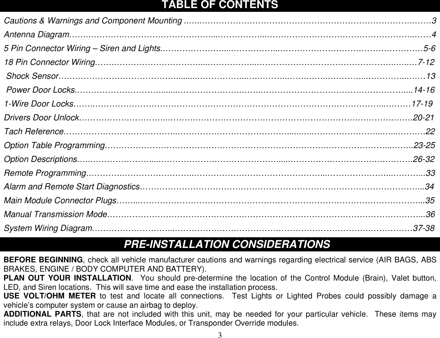  3 TABLE OF CONTENTS  Cautions &amp; Warnings and Component Mounting ..…..………………………………………………………………….……3  Antenna Diagram…….………….…………………………....……………...……………………………………………..……4  5 Pin Connector Wiring – Siren and Lights.…………………....……………...……………………………………………5-6  18 Pin Connector Wiring…….…………………………....……………...…………………………………………..…..…7-12   Shock Sensor…………………………………….........……………...….………..…….……..…………...…………...……13   Power Door Locks.………………………….......………………….……..……………………………………………....14-16  1-Wire Door Locks…….…………………………………………………………………………………………...………17-19  Drivers Door Unlock…………………………..……….………………………………………………….………….…….20-21  Tach Reference…………………………………..…………………………………......…..…….……………...…...……….22  Option Table Programming…………………………………………………………………….…………………...……..23-25  Option Descriptions…..…………………....……………………………………......………………………….………….26-32  Remote Programming………….……………………..………………………………………...…………………...………...33  Alarm and Remote Start Diagnostics………………………………………………………………………………………...34  Main Module Connector Plugs……...………………………………………………………………………………………...35  Manual Transmission Mode…………………………………………………………………………………………………...36  System Wiring Diagram………………………...…………………………………………………………….……………37-38  PR PRE-INSTALLATION CONSIDERATIONS  BEFORE BEGINNING, check all vehicle manufacturer cautions and warnings regarding electrical service (AIR BAGS, ABS BRAKES, ENGINE / BODY COMPUTER AND BATTERY). PLAN OUT YOUR INSTALLATION.  You should pre-determine the location of the Control Module (Brain), Valet button, LED, and Siren locations.  This will save time and ease the installation process. USE VOLT/OHM METER to test and locate all connections.  Test Lights or Lighted Probes could possibly damage a vehicle’s computer system or cause an airbag to deploy. ADDITIONAL PARTS, that are not included with this unit, may be needed for your particular vehicle.  These items may include extra relays, Door Lock Interface Modules, or Transponder Override modules. 