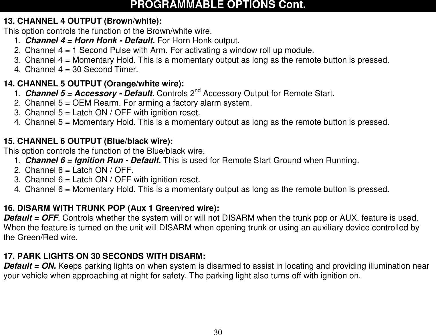  30 PROGRAMMABLE OPTIONS Cont.  13. CHANNEL 4 OUTPUT (Brown/white): This option controls the function of the Brown/white wire. 1.  Channel 4 = Horn Honk - Default. For Horn Honk output. 2. Channel 4 = 1 Second Pulse with Arm. For activating a window roll up module. 3. Channel 4 = Momentary Hold. This is a momentary output as long as the remote button is pressed. 4. Channel 4 = 30 Second Timer.  14. CHANNEL 5 OUTPUT (Orange/white wire): 1.  Channel 5 = Accessory - Default. Controls 2nd Accessory Output for Remote Start. 2. Channel 5 = OEM Rearm. For arming a factory alarm system. 3. Channel 5 = Latch ON / OFF with ignition reset. 4. Channel 5 = Momentary Hold. This is a momentary output as long as the remote button is pressed.  15. CHANNEL 6 OUTPUT (Blue/black wire): This option controls the function of the Blue/black wire. 1.  Channel 6 = Ignition Run - Default. This is used for Remote Start Ground when Running. 2. Channel 6 = Latch ON / OFF. 3. Channel 6 = Latch ON / OFF with ignition reset. 4. Channel 6 = Momentary Hold. This is a momentary output as long as the remote button is pressed.  16. DISARM WITH TRUNK POP (Aux 1 Green/red wire): Default = OFF. Controls whether the system will or will not DISARM when the trunk pop or AUX. feature is used. When the feature is turned on the unit will DISARM when opening trunk or using an auxiliary device controlled by the Green/Red wire.  17. PARK LIGHTS ON 30 SECONDS WITH DISARM: Default = ON. Keeps parking lights on when system is disarmed to assist in locating and providing illumination near your vehicle when approaching at night for safety. The parking light also turns off with ignition on.    