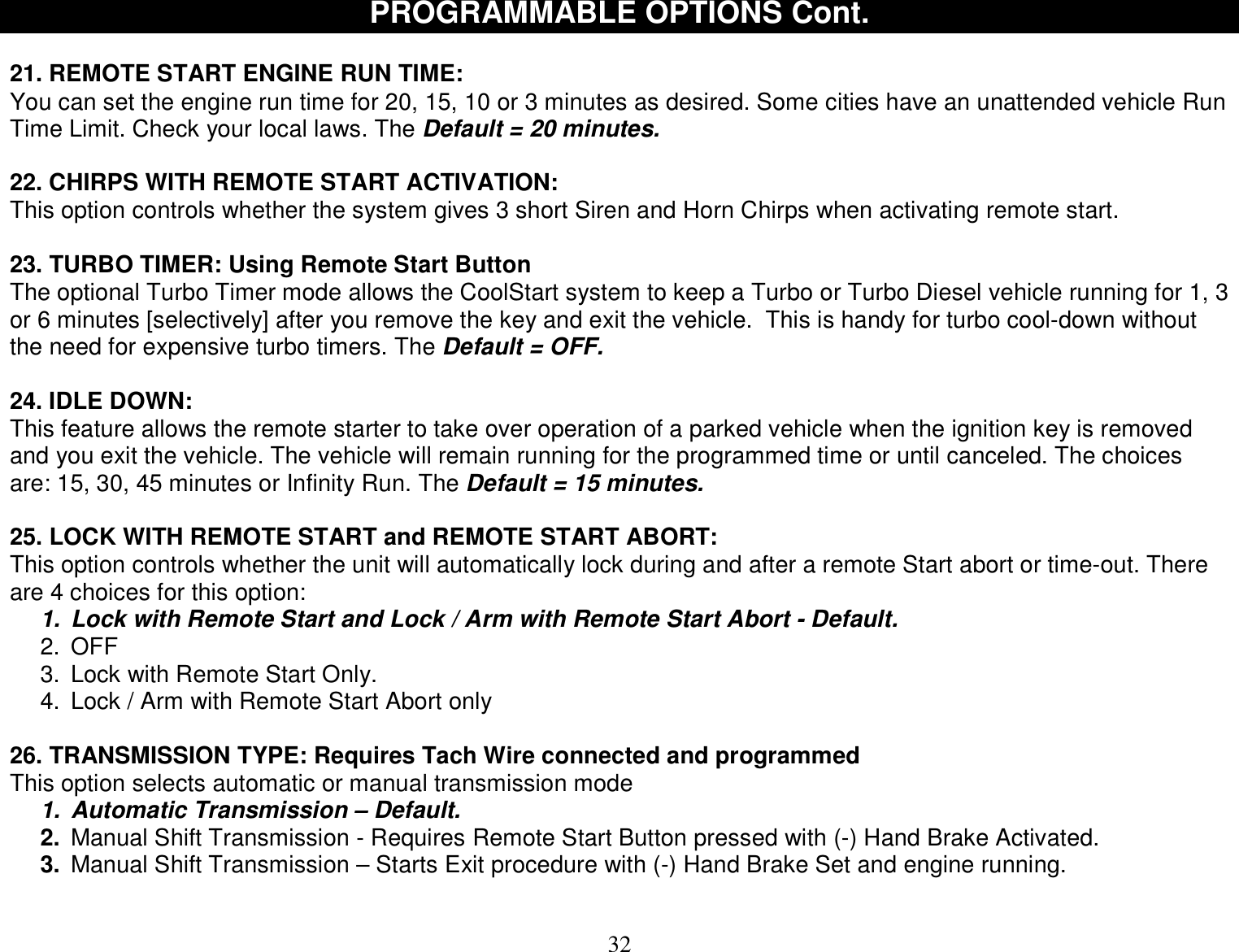  32 PROGRAMMABLE OPTIONS Cont.  21. REMOTE START ENGINE RUN TIME:  You can set the engine run time for 20, 15, 10 or 3 minutes as desired. Some cities have an unattended vehicle Run Time Limit. Check your local laws. The Default = 20 minutes.  22. CHIRPS WITH REMOTE START ACTIVATION: This option controls whether the system gives 3 short Siren and Horn Chirps when activating remote start.  23. TURBO TIMER: Using Remote Start Button The optional Turbo Timer mode allows the CoolStart system to keep a Turbo or Turbo Diesel vehicle running for 1, 3 or 6 minutes [selectively] after you remove the key and exit the vehicle.  This is handy for turbo cool-down without the need for expensive turbo timers. The Default = OFF.   24. IDLE DOWN: This feature allows the remote starter to take over operation of a parked vehicle when the ignition key is removed and you exit the vehicle. The vehicle will remain running for the programmed time or until canceled. The choices are: 15, 30, 45 minutes or Infinity Run. The Default = 15 minutes.   25. LOCK WITH REMOTE START and REMOTE START ABORT: This option controls whether the unit will automatically lock during and after a remote Start abort or time-out. There are 4 choices for this option: 1. Lock with Remote Start and Lock / Arm with Remote Start Abort - Default. 2. OFF 3. Lock with Remote Start Only. 4. Lock / Arm with Remote Start Abort only  26. TRANSMISSION TYPE: Requires Tach Wire connected and programmed This option selects automatic or manual transmission mode 1. Automatic Transmission – Default. 2. Manual Shift Transmission - Requires Remote Start Button pressed with (-) Hand Brake Activated. 3. Manual Shift Transmission – Starts Exit procedure with (-) Hand Brake Set and engine running.  