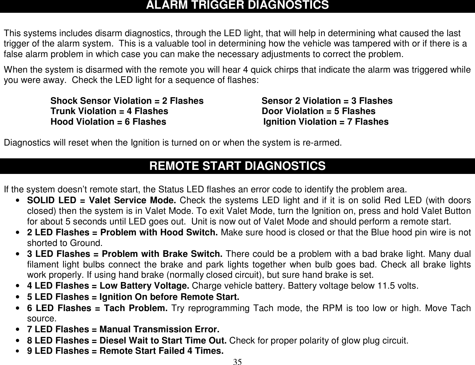  35 ALARM TRIGGER DIAGNOSTICS   This systems includes disarm diagnostics, through the LED light, that will help in determining what caused the last trigger of the alarm system.  This is a valuable tool in determining how the vehicle was tampered with or if there is a false alarm problem in which case you can make the necessary adjustments to correct the problem.  When the system is disarmed with the remote you will hear 4 quick chirps that indicate the alarm was triggered while you were away.  Check the LED light for a sequence of flashes:  Shock Sensor Violation = 2 Flashes                       Sensor 2 Violation = 3 Flashes     Trunk Violation = 4 Flashes                                     Door Violation = 5 Flashes Hood Violation = 6 Flashes      Ignition Violation = 7 Flashes  Diagnostics will reset when the Ignition is turned on or when the system is re-armed.  REMOTE START DIAGNOSTICS  If the system doesn’t remote start, the Status LED flashes an error code to identify the problem area. • SOLID LED = Valet Service Mode. Check the systems LED light and if it is on solid Red LED (with doors closed) then the system is in Valet Mode. To exit Valet Mode, turn the Ignition on, press and hold Valet Button for about 5 seconds until LED goes out.  Unit is now out of Valet Mode and should perform a remote start. • 2 LED Flashes = Problem with Hood Switch. Make sure hood is closed or that the Blue hood pin wire is not shorted to Ground. • 3 LED Flashes = Problem with Brake Switch. There could be a problem with a bad brake light. Many dual filament light bulbs connect the brake and park lights together when bulb goes bad. Check all brake lights work properly. If using hand brake (normally closed circuit), but sure hand brake is set. • 4 LED Flashes = Low Battery Voltage. Charge vehicle battery. Battery voltage below 11.5 volts. • 5 LED Flashes = Ignition On before Remote Start. • 6 LED Flashes = Tach Problem. Try reprogramming Tach mode, the RPM is too low or high. Move Tach source. • 7 LED Flashes = Manual Transmission Error.  • 8 LED Flashes = Diesel Wait to Start Time Out. Check for proper polarity of glow plug circuit. • 9 LED Flashes = Remote Start Failed 4 Times. 