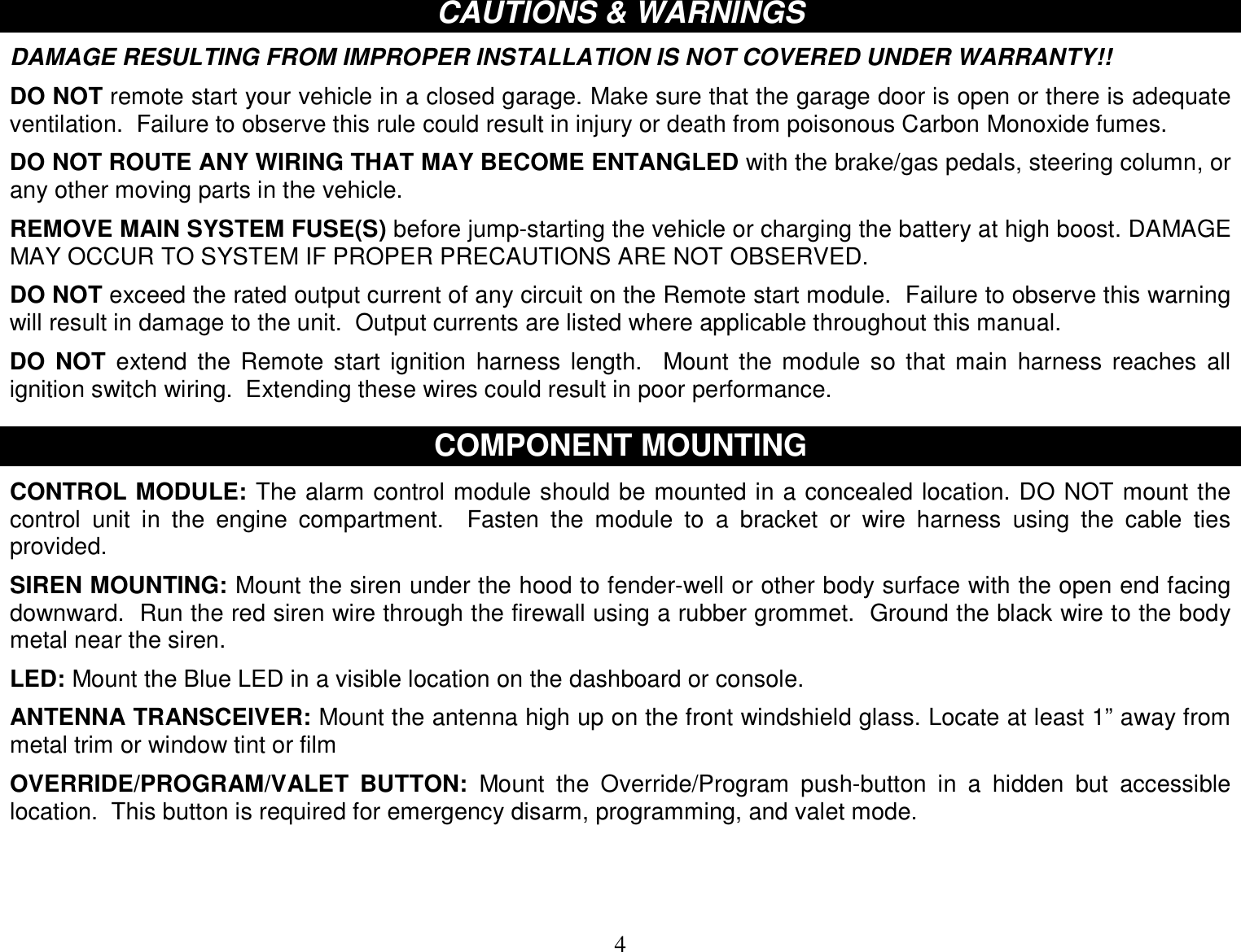  4 CAUTIONS &amp; WARNINGS  DAMAGE RESULTING FROM IMPROPER INSTALLATION IS NOT COVERED UNDER WARRANTY!!  DO NOT remote start your vehicle in a closed garage. Make sure that the garage door is open or there is adequate ventilation.  Failure to observe this rule could result in injury or death from poisonous Carbon Monoxide fumes.  DO NOT ROUTE ANY WIRING THAT MAY BECOME ENTANGLED with the brake/gas pedals, steering column, or any other moving parts in the vehicle.  REMOVE MAIN SYSTEM FUSE(S) before jump-starting the vehicle or charging the battery at high boost. DAMAGE MAY OCCUR TO SYSTEM IF PROPER PRECAUTIONS ARE NOT OBSERVED.  DO NOT exceed the rated output current of any circuit on the Remote start module.  Failure to observe this warning will result in damage to the unit.  Output currents are listed where applicable throughout this manual.  DO NOT extend the Remote start ignition harness length.  Mount the module so that main harness reaches all ignition switch wiring.  Extending these wires could result in poor performance.   COMPONENT MOUNTING  CONTROL MODULE: The alarm control module should be mounted in a concealed location. DO NOT mount the control unit in the engine compartment.   Fasten the module to a bracket or wire harness using the cable ties provided.  SIREN MOUNTING: Mount the siren under the hood to fender-well or other body surface with the open end facing downward.  Run the red siren wire through the firewall using a rubber grommet.  Ground the black wire to the body metal near the siren.  LED: Mount the Blue LED in a visible location on the dashboard or console.  ANTENNA TRANSCEIVER: Mount the antenna high up on the front windshield glass. Locate at least 1” away from metal trim or window tint or film  OVERRIDE/PROGRAM/VALET BUTTON: Mount the Override/Program push-button in a hidden but accessible location.  This button is required for emergency disarm, programming, and valet mode.   