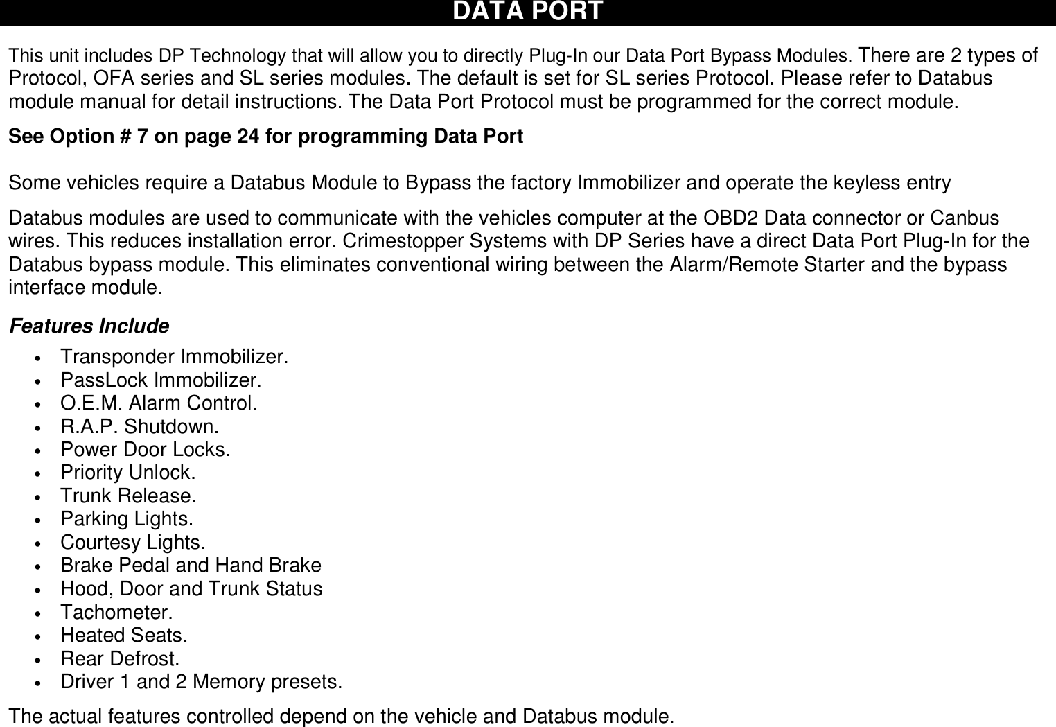  DATA PORT   This unit includes DP Technology that will allow you to directly Plug-In our Data Port Bypass Modules. There are 2 types of Protocol, OFA series and SL series modules. The default is set for SL series Protocol. Please refer to Databus module manual for detail instructions. The Data Port Protocol must be programmed for the correct module.   See Option # 7 on page 24 for programming Data Port  Some vehicles require a Databus Module to Bypass the factory Immobilizer and operate the keyless entry  Databus modules are used to communicate with the vehicles computer at the OBD2 Data connector or Canbus wires. This reduces installation error. Crimestopper Systems with DP Series have a direct Data Port Plug-In for the Databus bypass module. This eliminates conventional wiring between the Alarm/Remote Starter and the bypass interface module.  Features Include • Transponder Immobilizer. • PassLock Immobilizer. • O.E.M. Alarm Control. • R.A.P. Shutdown. • Power Door Locks. • Priority Unlock. • Trunk Release. • Parking Lights. • Courtesy Lights. • Brake Pedal and Hand Brake • Hood, Door and Trunk Status • Tachometer. • Heated Seats. • Rear Defrost. • Driver 1 and 2 Memory presets.  The actual features controlled depend on the vehicle and Databus module.      