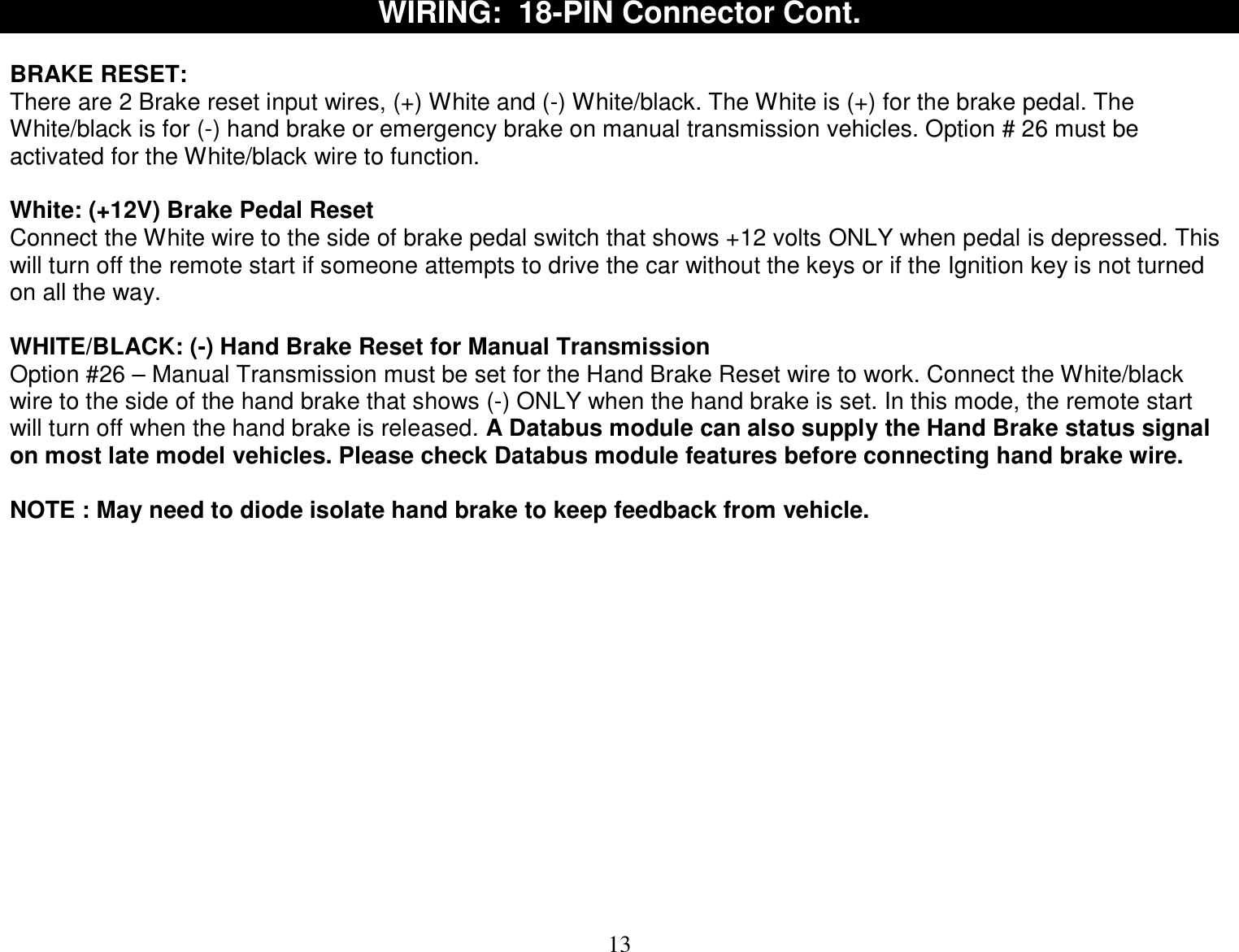  13 WIRING:  18-PIN Connector Cont.  BRAKE RESET:  There are 2 Brake reset input wires, (+) White and (-) White/black. The White is (+) for the brake pedal. The White/black is for (-) hand brake or emergency brake on manual transmission vehicles. Option # 26 must be activated for the White/black wire to function.  White: (+12V) Brake Pedal Reset Connect the White wire to the side of brake pedal switch that shows +12 volts ONLY when pedal is depressed. This will turn off the remote start if someone attempts to drive the car without the keys or if the Ignition key is not turned on all the way.  WHITE/BLACK: (-) Hand Brake Reset for Manual Transmission   Option #26 – Manual Transmission must be set for the Hand Brake Reset wire to work. Connect the White/black wire to the side of the hand brake that shows (-) ONLY when the hand brake is set. In this mode, the remote start will turn off when the hand brake is released. A Databus module can also supply the Hand Brake status signal on most late model vehicles. Please check Databus module features before connecting hand brake wire.  NOTE : May need to diode isolate hand brake to keep feedback from vehicle.               