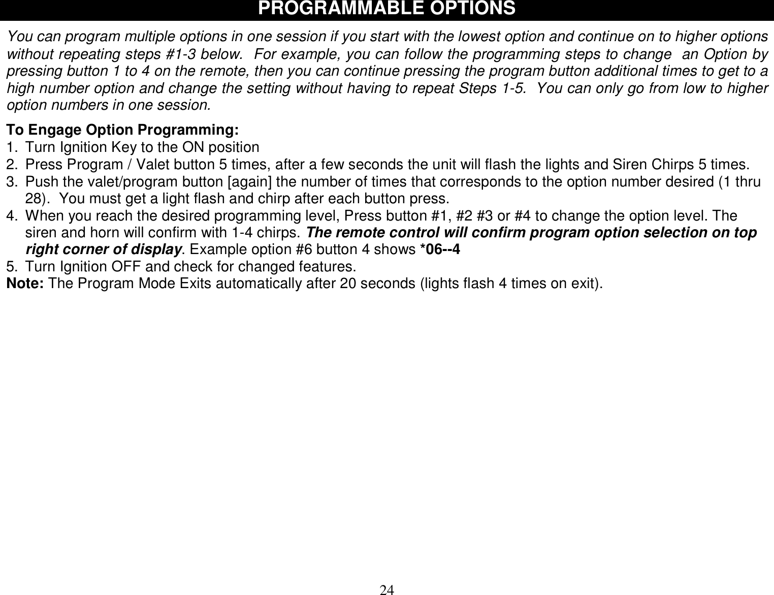  24 PROGRAMMABLE OPTIONS  You can program multiple options in one session if you start with the lowest option and continue on to higher options without repeating steps #1-3 below.  For example, you can follow the programming steps to change  an Option by pressing button 1 to 4 on the remote, then you can continue pressing the program button additional times to get to a high number option and change the setting without having to repeat Steps 1-5.  You can only go from low to higher option numbers in one session.  To Engage Option Programming: 1. Turn Ignition Key to the ON position 2. Press Program / Valet button 5 times, after a few seconds the unit will flash the lights and Siren Chirps 5 times. 3. Push the valet/program button [again] the number of times that corresponds to the option number desired (1 thru 28).  You must get a light flash and chirp after each button press.  4. When you reach the desired programming level, Press button #1, #2 #3 or #4 to change the option level. The siren and horn will confirm with 1-4 chirps. The remote control will confirm program option selection on top right corner of display. Example option #6 button 4 shows *06--4 5. Turn Ignition OFF and check for changed features. Note: The Program Mode Exits automatically after 20 seconds (lights flash 4 times on exit).               