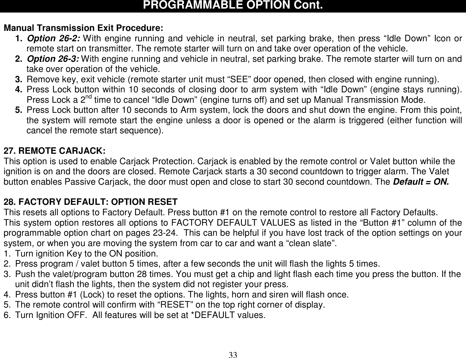  33 PROGRAMMABLE OPTION Cont.  Manual Transmission Exit Procedure:  1. Option 26-2: With engine running and vehicle in neutral, set parking brake, then press “Idle Down” Icon or remote start on transmitter. The remote starter will turn on and take over operation of the vehicle. 2. Option 26-3: With engine running and vehicle in neutral, set parking brake. The remote starter will turn on and take over operation of the vehicle. 3. Remove key, exit vehicle (remote starter unit must “SEE” door opened, then closed with engine running). 4. Press Lock button within 10 seconds of closing door to arm system with “Idle Down” (engine stays running). Press Lock a 2nd time to cancel “Idle Down” (engine turns off) and set up Manual Transmission Mode. 5. Press Lock button after 10 seconds to Arm system, lock the doors and shut down the engine. From this point, the system will remote start the engine unless a door is opened or the alarm is triggered (either function will cancel the remote start sequence).  27. REMOTE CARJACK: This option is used to enable Carjack Protection. Carjack is enabled by the remote control or Valet button while the ignition is on and the doors are closed. Remote Carjack starts a 30 second countdown to trigger alarm. The Valet button enables Passive Carjack, the door must open and close to start 30 second countdown. The Default = ON.  28. FACTORY DEFAULT: OPTION RESET This resets all options to Factory Default. Press button #1 on the remote control to restore all Factory Defaults. This system option restores all options to FACTORY DEFAULT VALUES as listed in the “Button #1” column of the programmable option chart on pages 23-24.  This can be helpful if you have lost track of the option settings on your system, or when you are moving the system from car to car and want a “clean slate”. 1. Turn ignition Key to the ON position. 2. Press program / valet button 5 times, after a few seconds the unit will flash the lights 5 times. 3. Push the valet/program button 28 times. You must get a chip and light flash each time you press the button. If the unit didn’t flash the lights, then the system did not register your press. 4. Press button #1 (Lock) to reset the options. The lights, horn and siren will flash once.  5. The remote control will confirm with “RESET” on the top right corner of display. 6. Turn Ignition OFF.  All features will be set at *DEFAULT values.       