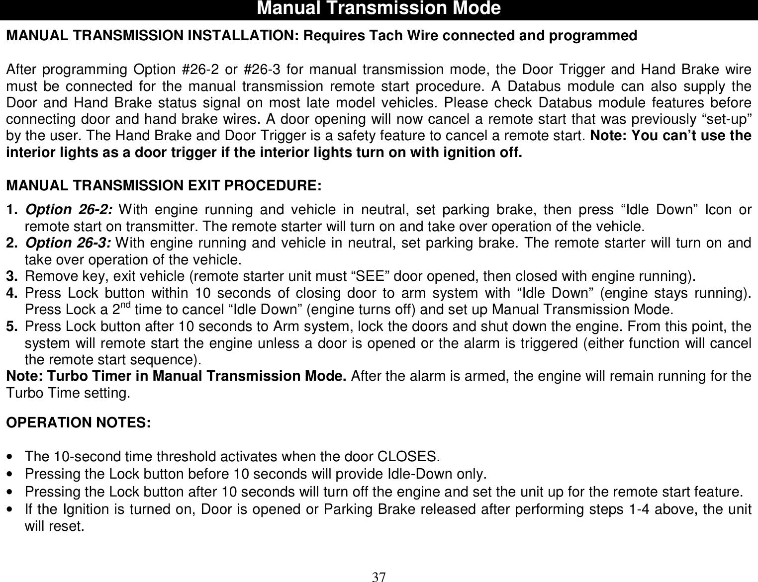  37 Manual Transmission Mode  MANUAL TRANSMISSION INSTALLATION: Requires Tach Wire connected and programmed  After programming Option #26-2 or #26-3 for manual transmission mode, the Door Trigger and Hand Brake wire must be connected for the manual transmission remote start procedure. A Databus module can also supply the Door and Hand Brake status signal on most late model vehicles. Please check Databus module features before connecting door and hand brake wires. A door opening will now cancel a remote start that was previously “set-up” by the user. The Hand Brake and Door Trigger is a safety feature to cancel a remote start. Note: You can’t use the interior lights as a door trigger if the interior lights turn on with ignition off.  MANUAL TRANSMISSION EXIT PROCEDURE:  1. Option 26-2: With engine running and vehicle in neutral, set parking brake, then press “Idle Down” Icon or remote start on transmitter. The remote starter will turn on and take over operation of the vehicle. 2. Option 26-3: With engine running and vehicle in neutral, set parking brake. The remote starter will turn on and take over operation of the vehicle. 3. Remove key, exit vehicle (remote starter unit must “SEE” door opened, then closed with engine running). 4. Press Lock button within 10 seconds of closing door to arm system with “Idle Down” (engine stays running). Press Lock a 2nd time to cancel “Idle Down” (engine turns off) and set up Manual Transmission Mode. 5. Press Lock button after 10 seconds to Arm system, lock the doors and shut down the engine. From this point, the system will remote start the engine unless a door is opened or the alarm is triggered (either function will cancel the remote start sequence). Note: Turbo Timer in Manual Transmission Mode. After the alarm is armed, the engine will remain running for the Turbo Time setting.   OPERATION NOTES:  • The 10-second time threshold activates when the door CLOSES. • Pressing the Lock button before 10 seconds will provide Idle-Down only. • Pressing the Lock button after 10 seconds will turn off the engine and set the unit up for the remote start feature. • If the Ignition is turned on, Door is opened or Parking Brake released after performing steps 1-4 above, the unit will reset.   