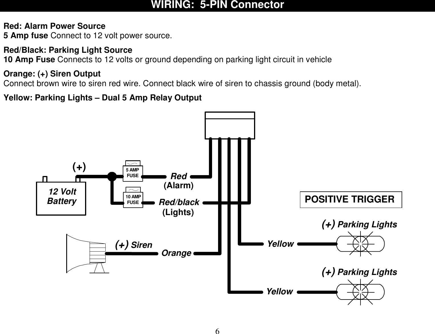  6 WIRING:  5-PIN Connector  Red: Alarm Power Source 5 Amp fuse Connect to 12 volt power source.  Red/Black: Parking Light Source  10 Amp Fuse Connects to 12 volts or ground depending on parking light circuit in vehicle  Orange: (+) Siren Output Connect brown wire to siren red wire. Connect black wire of siren to chassis ground (body metal).  Yellow: Parking Lights – Dual 5 Amp Relay Output  Orange Yellow12 VoltBattery(+) Parking Lights(+) Siren10 AMPFUSEYellow(+) Parking Lights(+) 5 AMPFUSERedRed/black(Lights)(Alarm)   POSITIVE TRIGGER 