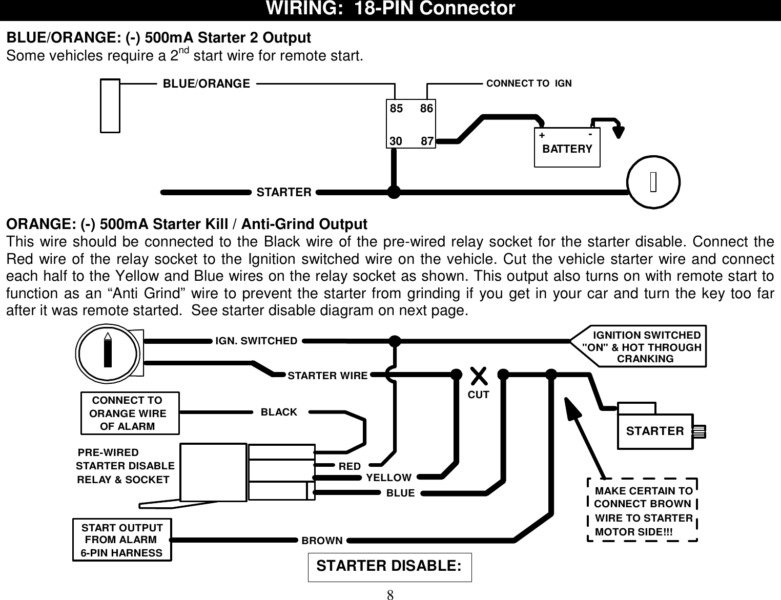  8 WIRING:  18-PIN Connector  BLUE/ORANGE: (-) 500mA Starter 2 Output Some vehicles require a 2nd start wire for remote start.  BLUE/ORANGE CONNECT TO  IGN 85 86+-30 87 BATTERYSTARTER ORANGE: (-) 500mA Starter Kill / Anti-Grind Output This wire should be connected to the Black wire of the pre-wired relay socket for the starter disable. Connect the Red wire of the relay socket to the Ignition switched wire on the vehicle. Cut the vehicle starter wire and connect each half to the Yellow and Blue wires on the relay socket as shown. This output also turns on with remote start to function as an “Anti Grind” wire to prevent the starter from grinding if you get in your car and turn the key too far after it was remote started.  See starter disable diagram on next page. CUTSTARTER WIRESTARTERYELLOWBLUECONNECT TOPRE-WIREDOF ALARMIGN. SWITCHEDREDBLACKORANGE WIRESTARTER DISABLERELAY &amp; SOCKETIGNITION SWITCHED&quot;ON&quot; &amp; HOT THROUGHCRANKINGBROWNSTART OUTPUT6-PIN HARNESSFROM ALARMMAKE CERTAIN TOCONNECT BROWNWIRE TO STARTERMOTOR SIDE!!!  STARTER DISABLE:  