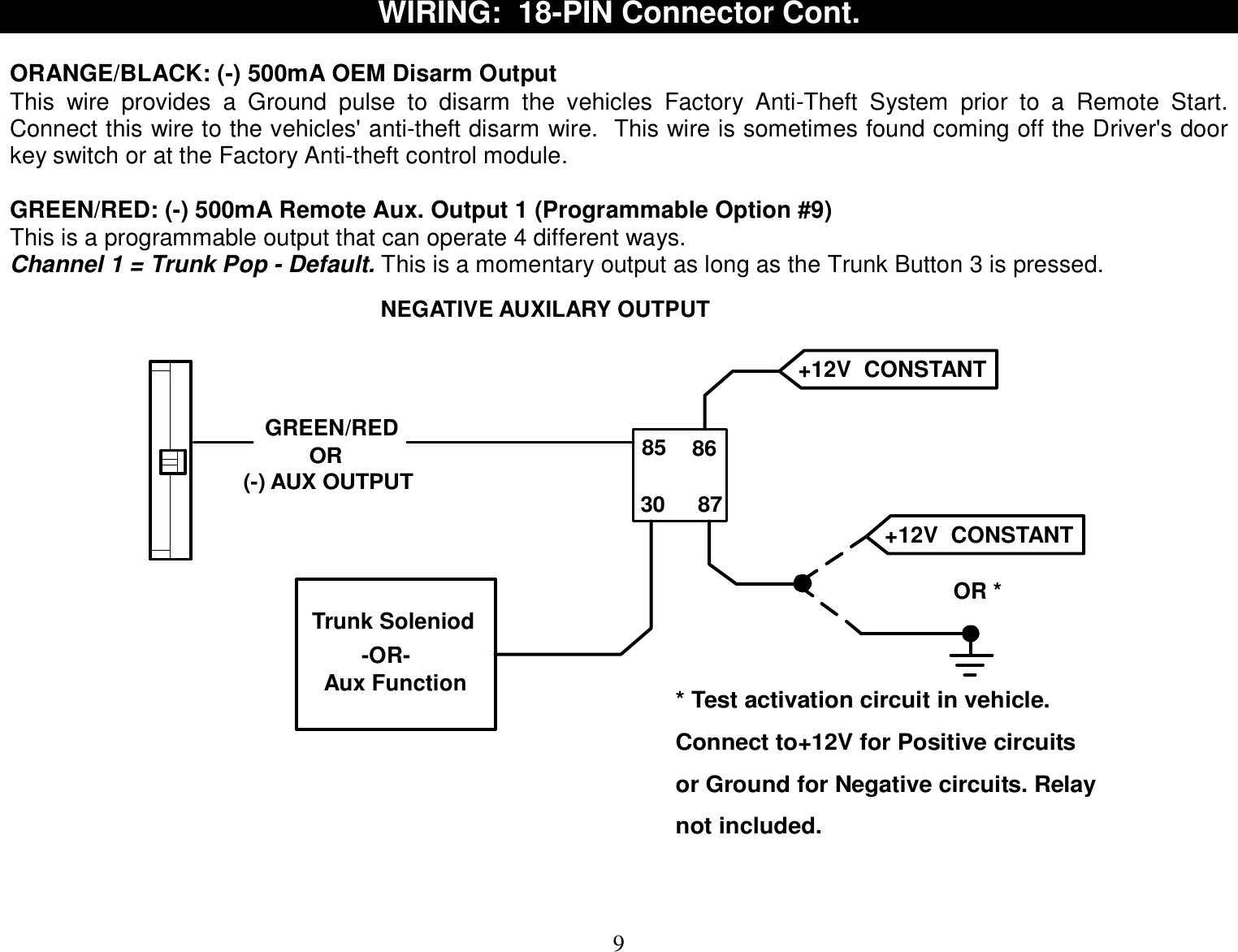  9 WIRING:  18-PIN Connector Cont.  ORANGE/BLACK: (-) 500mA OEM Disarm Output This wire provides a Ground pulse to disarm the vehicles Factory Anti-Theft System prior to a Remote Start.  Connect this wire to the vehicles&apos; anti-theft disarm wire.  This wire is sometimes found coming off the Driver&apos;s door key switch or at the Factory Anti-theft control module.  GREEN/RED: (-) 500mA Remote Aux. Output 1 (Programmable Option #9) This is a programmable output that can operate 4 different ways.  Channel 1 = Trunk Pop - Default. This is a momentary output as long as the Trunk Button 3 is pressed. GREEN/RED85 8630 87Trunk SoleniodNEGATIVE AUXILARY OUTPUTOR *+12V  CONSTANT +12V  CONSTANT -OR-Aux Function* Test activation circuit in vehicle.Connect to+12V for Positive circuitsor Ground for Negative circuits. Relaynot included.(-) AUX OUTPUTOR   