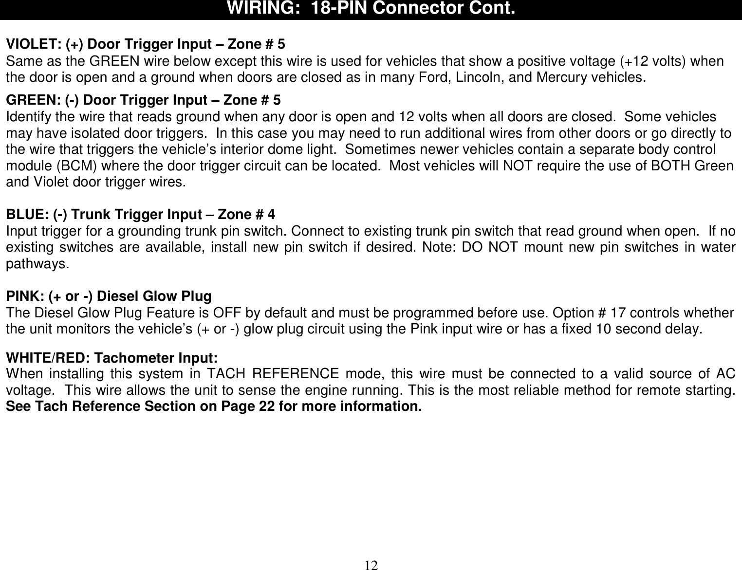  12 WIRING:  18-PIN Connector Cont.  VIOLET: (+) Door Trigger Input – Zone # 5 Same as the GREEN wire below except this wire is used for vehicles that show a positive voltage (+12 volts) when the door is open and a ground when doors are closed as in many Ford, Lincoln, and Mercury vehicles.  GREEN: (-) Door Trigger Input – Zone # 5 Identify the wire that reads ground when any door is open and 12 volts when all doors are closed.  Some vehicles may have isolated door triggers.  In this case you may need to run additional wires from other doors or go directly to the wire that triggers the vehicle’s interior dome light.  Sometimes newer vehicles contain a separate body control module (BCM) where the door trigger circuit can be located.  Most vehicles will NOT require the use of BOTH Green and Violet door trigger wires.  BLUE: (-) Trunk Trigger Input – Zone # 4  Input trigger for a grounding trunk pin switch. Connect to existing trunk pin switch that read ground when open.  If no existing switches are available, install new pin switch if desired. Note: DO NOT mount new pin switches in water pathways.  PINK: (+ or -) Diesel Glow Plug  The Diesel Glow Plug Feature is OFF by default and must be programmed before use. Option # 17 controls whether the unit monitors the vehicle’s (+ or -) glow plug circuit using the Pink input wire or has a fixed 10 second delay.   WHITE/RED: Tachometer Input: When installing this system in TACH REFERENCE mode, this wire must be connected to a valid source of AC voltage.  This wire allows the unit to sense the engine running. This is the most reliable method for remote starting. See Tach Reference Section on Page 22 for more information.         