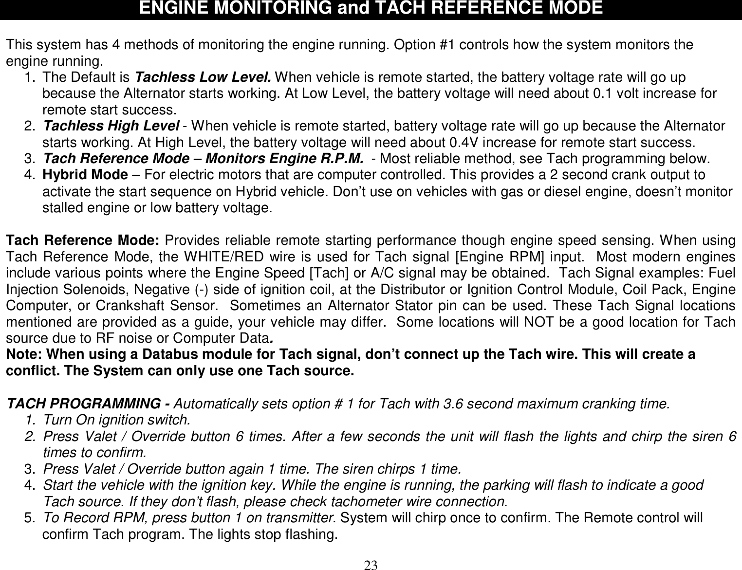  23   ENGINE MONITORING and TACH REFERENCE MODE  This system has 4 methods of monitoring the engine running. Option #1 controls how the system monitors the engine running.  1. The Default is Tachless Low Level. When vehicle is remote started, the battery voltage rate will go up because the Alternator starts working. At Low Level, the battery voltage will need about 0.1 volt increase for remote start success. 2.  Tachless High Level - When vehicle is remote started, battery voltage rate will go up because the Alternator starts working. At High Level, the battery voltage will need about 0.4V increase for remote start success. 3.  Tach Reference Mode – Monitors Engine R.P.M.  - Most reliable method, see Tach programming below.  4.  Hybrid Mode – For electric motors that are computer controlled. This provides a 2 second crank output to activate the start sequence on Hybrid vehicle. Don’t use on vehicles with gas or diesel engine, doesn’t monitor stalled engine or low battery voltage.   Tach Reference Mode: Provides reliable remote starting performance though engine speed sensing. When using Tach Reference Mode, the WHITE/RED wire is used for Tach signal [Engine RPM] input.  Most modern engines include various points where the Engine Speed [Tach] or A/C signal may be obtained.  Tach Signal examples: Fuel Injection Solenoids, Negative (-) side of ignition coil, at the Distributor or Ignition Control Module, Coil Pack, Engine Computer, or Crankshaft Sensor.  Sometimes an Alternator Stator pin can be used. These Tach Signal locations mentioned are provided as a guide, your vehicle may differ.  Some locations will NOT be a good location for Tach source due to RF noise or Computer Data.  Note: When using a Databus module for Tach signal, don’t connect up the Tach wire. This will create a conflict. The System can only use one Tach source.  TACH PROGRAMMING - Automatically sets option # 1 for Tach with 3.6 second maximum cranking time. 1. Turn On ignition switch. 2. Press Valet / Override button 6 times. After a few seconds the unit will flash the lights and chirp the siren 6 times to confirm. 3.  Press Valet / Override button again 1 time. The siren chirps 1 time. 4.  Start the vehicle with the ignition key. While the engine is running, the parking will flash to indicate a good Tach source. If they don’t flash, please check tachometer wire connection. 5.  To Record RPM, press button 1 on transmitter. System will chirp once to confirm. The Remote control will confirm Tach program. The lights stop flashing. 