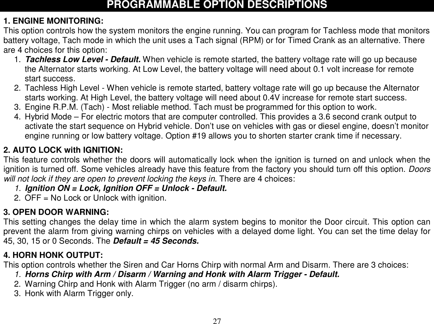  27   PROGRAMMABLE OPTION DESCRIPTIONS  1. ENGINE MONITORING: This option controls how the system monitors the engine running. You can program for Tachless mode that monitors battery voltage, Tach mode in which the unit uses a Tach signal (RPM) or for Timed Crank as an alternative. There are 4 choices for this option: 1.  Tachless Low Level - Default. When vehicle is remote started, the battery voltage rate will go up because the Alternator starts working. At Low Level, the battery voltage will need about 0.1 volt increase for remote start success. 2. Tachless High Level - When vehicle is remote started, battery voltage rate will go up because the Alternator starts working. At High Level, the battery voltage will need about 0.4V increase for remote start success. 3. Engine R.P.M. (Tach) - Most reliable method. Tach must be programmed for this option to work. 4. Hybrid Mode – For electric motors that are computer controlled. This provides a 3.6 second crank output to activate the start sequence on Hybrid vehicle. Don’t use on vehicles with gas or diesel engine, doesn’t monitor engine running or low battery voltage. Option #19 allows you to shorten starter crank time if necessary.  2. AUTO LOCK with IGNITION: This feature controls whether the doors will automatically lock when the ignition is turned on and unlock when the ignition is turned off. Some vehicles already have this feature from the factory you should turn off this option. Doors will not lock if they are open to prevent locking the keys in. There are 4 choices: 1. Ignition ON = Lock, Ignition OFF = Unlock - Default. 2. OFF = No Lock or Unlock with ignition.  3. OPEN DOOR WARNING: This setting changes the delay time in which the alarm system begins to monitor the Door circuit. This option can prevent the alarm from giving warning chirps on vehicles with a delayed dome light. You can set the time delay for 45, 30, 15 or 0 Seconds. The Default = 45 Seconds.  4. HORN HONK OUTPUT: This option controls whether the Siren and Car Horns Chirp with normal Arm and Disarm. There are 3 choices: 1. Horns Chirp with Arm / Disarm / Warning and Honk with Alarm Trigger - Default. 2. Warning Chirp and Honk with Alarm Trigger (no arm / disarm chirps). 3. Honk with Alarm Trigger only.  