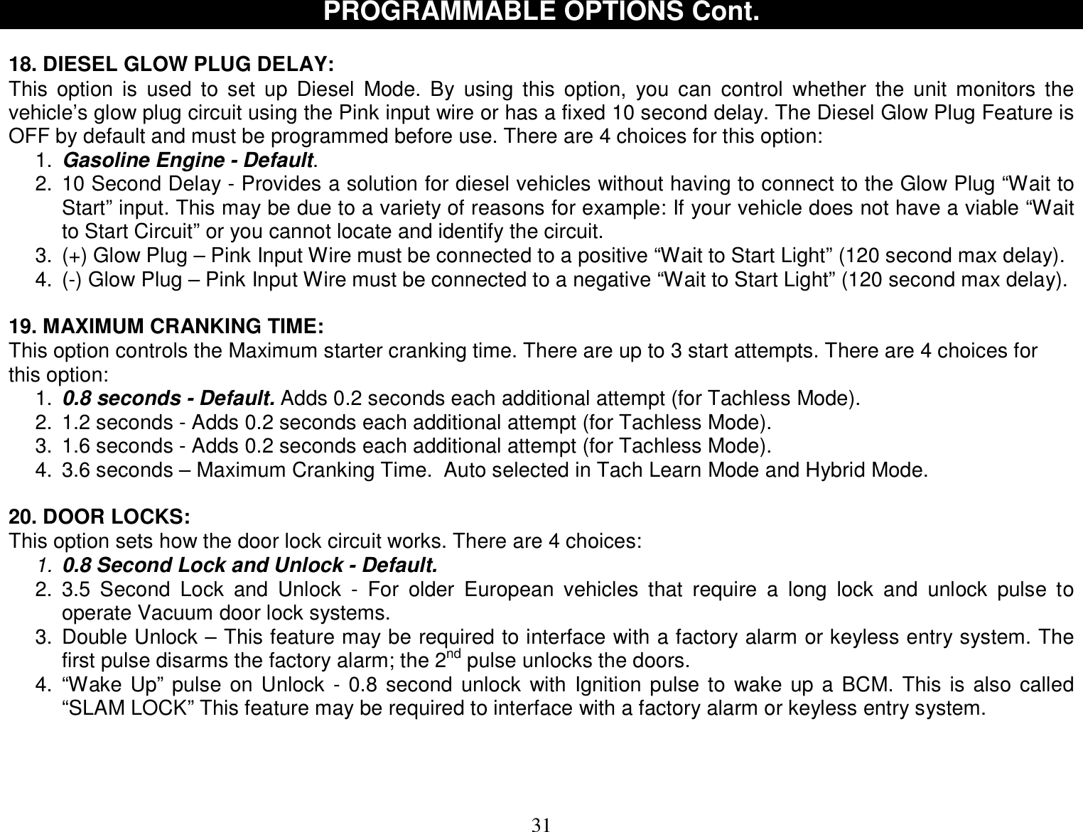  31 PROGRAMMABLE OPTIONS Cont.  18. DIESEL GLOW PLUG DELAY: This option is used to set up Diesel Mode. By using this option, you can control whether the unit monitors the vehicle’s glow plug circuit using the Pink input wire or has a fixed 10 second delay. The Diesel Glow Plug Feature is OFF by default and must be programmed before use. There are 4 choices for this option:  1.  Gasoline Engine - Default. 2. 10 Second Delay - Provides a solution for diesel vehicles without having to connect to the Glow Plug “Wait to Start” input. This may be due to a variety of reasons for example: If your vehicle does not have a viable “Wait to Start Circuit” or you cannot locate and identify the circuit. 3. (+) Glow Plug – Pink Input Wire must be connected to a positive “Wait to Start Light” (120 second max delay). 4. (-) Glow Plug – Pink Input Wire must be connected to a negative “Wait to Start Light” (120 second max delay).  19. MAXIMUM CRANKING TIME: This option controls the Maximum starter cranking time. There are up to 3 start attempts. There are 4 choices for this option:  1.  0.8 seconds - Default. Adds 0.2 seconds each additional attempt (for Tachless Mode). 2. 1.2 seconds - Adds 0.2 seconds each additional attempt (for Tachless Mode). 3. 1.6 seconds - Adds 0.2 seconds each additional attempt (for Tachless Mode). 4. 3.6 seconds – Maximum Cranking Time.  Auto selected in Tach Learn Mode and Hybrid Mode.   20. DOOR LOCKS: This option sets how the door lock circuit works. There are 4 choices: 1. 0.8 Second Lock and Unlock - Default.  2. 3.5 Second Lock and Unlock - For older European vehicles that require a long lock and unlock pulse to operate Vacuum door lock systems. 3. Double Unlock – This feature may be required to interface with a factory alarm or keyless entry system. The first pulse disarms the factory alarm; the 2nd pulse unlocks the doors. 4. “Wake Up” pulse on Unlock - 0.8 second unlock with Ignition pulse to wake up a BCM. This is also called “SLAM LOCK” This feature may be required to interface with a factory alarm or keyless entry system.   