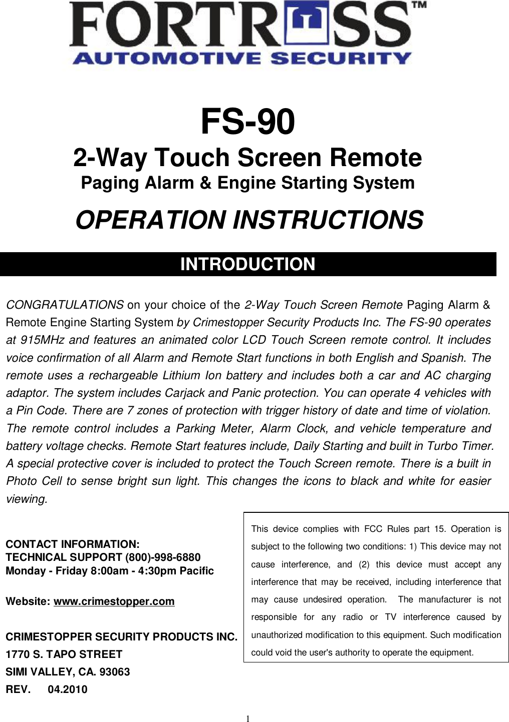   1  FS-90 2-Way Touch Screen Remote  Paging Alarm &amp; Engine Starting System  OPERATION INSTRUCTIONS  INTRODUCTION    CONGRATULATIONS on your choice of the 2-Way Touch Screen Remote Paging Alarm &amp; Remote Engine Starting System by Crimestopper Security Products Inc. The FS-90 operates at 915MHz and features an animated color LCD Touch Screen remote control. It includes voice confirmation of all Alarm and Remote Start functions in both English and Spanish. The remote uses a rechargeable Lithium Ion battery and includes both a car and AC charging adaptor. The system includes Carjack and Panic protection. You can operate 4 vehicles with a Pin Code. There are 7 zones of protection with trigger history of date and time of violation. The remote control includes a Parking Meter, Alarm Clock, and vehicle temperature and battery voltage checks. Remote Start features include, Daily Starting and built in Turbo Timer. A special protective cover is included to protect the Touch Screen remote. There is a built in Photo Cell to sense bright sun light. This changes the icons to black and white for easier viewing.   CONTACT INFORMATION: TECHNICAL SUPPORT (800)-998-6880 Monday - Friday 8:00am - 4:30pm Pacific  Website: www.crimestopper.com  CRIMESTOPPER SECURITY PRODUCTS INC. 1770 S. TAPO STREET SIMI VALLEY, CA. 93063    REV.   04.2010 This device complies with FCC Rules part 15. Operation is subject to the following two conditions: 1) This device may not cause interference, and (2) this device must accept any interference that may be received, including interference that may cause undesired operation.  The manufacturer is not responsible for any radio or TV interference caused by unauthorized modification to this equipment. Such modification could void the user&apos;s authority to operate the equipment. 