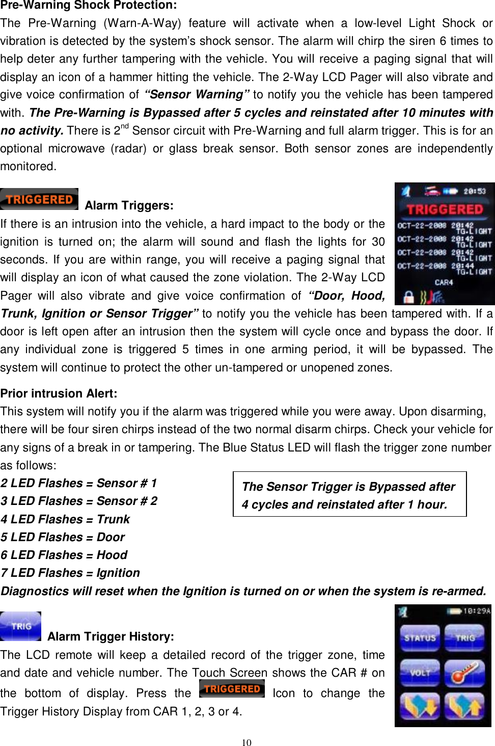  10 Pre-Warning Shock Protection: The Pre-Warning (Warn-A-Way) feature will activate when a low-level Light Shock or vibration is detected by the system’s shock sensor. The alarm will chirp the siren 6 times to help deter any further tampering with the vehicle. You will receive a paging signal that will display an icon of a hammer hitting the vehicle. The 2-Way LCD Pager will also vibrate and give voice confirmation of “Sensor Warning” to notify you the vehicle has been tampered with. The Pre-Warning is Bypassed after 5 cycles and reinstated after 10 minutes with no activity. There is 2nd Sensor circuit with Pre-Warning and full alarm trigger. This is for an optional microwave (radar) or glass break sensor. Both sensor zones are independently monitored.   Alarm Triggers:  If there is an intrusion into the vehicle, a hard impact to the body or the ignition is turned on; the alarm will sound and flash the lights for 30 seconds. If you are within range, you will receive a paging signal that will display an icon of what caused the zone violation. The 2-Way LCD Pager will also vibrate and give voice confirmation of  “Door, Hood, Trunk, Ignition or Sensor Trigger” to notify you the vehicle has been tampered with. If a door is left open after an intrusion then the system will cycle once and bypass the door. If any individual zone is triggered 5 times in one arming period, it will be bypassed. The system will continue to protect the other un-tampered or unopened zones.   Prior intrusion Alert: This system will notify you if the alarm was triggered while you were away. Upon disarming, there will be four siren chirps instead of the two normal disarm chirps. Check your vehicle for any signs of a break in or tampering. The Blue Status LED will flash the trigger zone number as follows: 2 LED Flashes = Sensor # 1 3 LED Flashes = Sensor # 2 4 LED Flashes = Trunk 5 LED Flashes = Door 6 LED Flashes = Hood 7 LED Flashes = Ignition Diagnostics will reset when the Ignition is turned on or when the system is re-armed.   Alarm Trigger History:  The LCD remote will keep a detailed record of the trigger zone, time and date and vehicle number. The Touch Screen shows the CAR # on the bottom of display. Press the   Icon to change the Trigger History Display from CAR 1, 2, 3 or 4. The Sensor Trigger is Bypassed after 4 cycles and reinstated after 1 hour. 