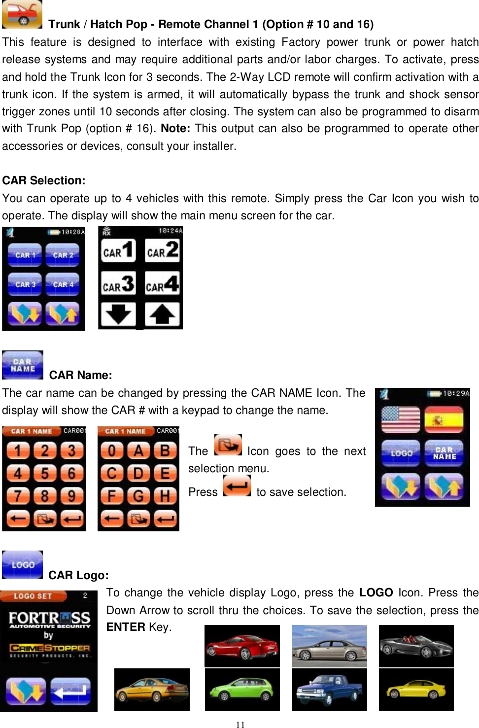  11  Trunk / Hatch Pop - Remote Channel 1 (Option # 10 and 16) This feature is designed to interface with existing Factory power trunk or power hatch release systems and may require additional parts and/or labor charges. To activate, press and hold the Trunk Icon for 3 seconds. The 2-Way LCD remote will confirm activation with a trunk icon. If the system is armed, it will automatically bypass the trunk and shock sensor trigger zones until 10 seconds after closing. The system can also be programmed to disarm with Trunk Pop (option # 16). Note: This output can also be programmed to operate other accessories or devices, consult your installer.  CAR Selection: You can operate up to 4 vehicles with this remote. Simply press the Car Icon you wish to operate. The display will show the main menu screen for the car.          CAR Name: The car name can be changed by pressing the CAR NAME Icon. The display will show the CAR # with a keypad to change the name.  The   Icon goes to the next selection menu.  Press   to save selection.      CAR Logo: To change the vehicle display Logo, press the LOGO Icon. Press the Down Arrow to scroll thru the choices. To save the selection, press the ENTER Key.     