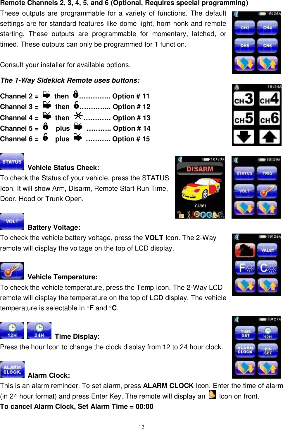  12 Remote Channels 2, 3, 4, 5, and 6 (Optional, Requires special programming) These outputs are programmable for a variety of functions. The default settings are for standard features like dome light, horn honk and remote starting. These outputs are programmable for momentary, latched, or timed. These outputs can only be programmed for 1 function.  Consult your installer for available options.  The 1-Way Sidekick Remote uses buttons:  Channel 2 =   then  ………….. Option # 11  Channel 3 =   then  ………….. Option # 12 Channel 4 =   then  ………… Option # 13 Channel 5 =    plus   ……….. Option # 14 Channel 6 =    plus   ……….. Option # 15   Vehicle Status Check: To check the Status of your vehicle, press the STATUS Icon. It will show Arm, Disarm, Remote Start Run Time, Door, Hood or Trunk Open.   Battery Voltage: To check the vehicle battery voltage, press the VOLT Icon. The 2-Way remote will display the voltage on the top of LCD display.   Vehicle Temperature: To check the vehicle temperature, press the Temp Icon. The 2-Way LCD remote will display the temperature on the top of LCD display. The vehicle temperature is selectable in °F and °C.    Time Display: Press the hour Icon to change the clock display from 12 to 24 hour clock.   Alarm Clock: This is an alarm reminder. To set alarm, press ALARM CLOCK Icon. Enter the time of alarm (in 24 hour format) and press Enter Key. The remote will display an   Icon on front. To cancel Alarm Clock, Set Alarm Time = 00:00 