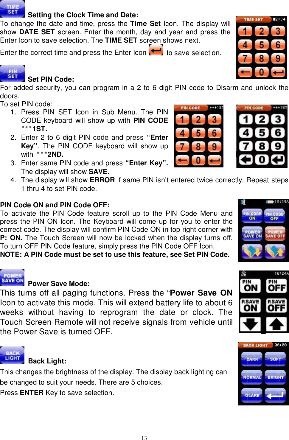  13  Setting the Clock Time and Date: To change the date and time, press the Time Set Icon. The display will show DATE SET screen. Enter the month, day and year and press the Enter Icon to save selection. The TIME SET screen shows next.  Enter the correct time and press the Enter Icon   to save selection.   Set PIN Code:    For added security, you can program in a 2 to 6 digit PIN code to Disarm and unlock the doors.  To set PIN code: 1. Press PIN SET Icon in Sub Menu. The PIN CODE keyboard will show up with PIN CODE ٭٭٭ 1ST. 2. Enter 2 to 6 digit PIN code and press “Enter Key”. The PIN CODE keyboard will show up with  ٭٭٭ 2ND.  3. Enter same PIN code and press “Enter Key”. The display will show SAVE.  4. The display will show ERROR if same PIN isn’t entered twice correctly. Repeat steps 1 thru 4 to set PIN code.  PIN Code ON and PIN Code OFF: To activate the PIN Code feature scroll up to the PIN Code Menu and press the PIN ON Icon. The Keyboard will come up for you to enter the correct code. The display will confirm PIN Code ON in top right corner with P: ON. The Touch Screen will now be locked when the display turns off. To turn OFF PIN Code feature, simply press the PIN Code OFF Icon. NOTE: A PIN Code must be set to use this feature, see Set PIN Code.    Power Save Mode: This turns off all paging functions. Press the “Power Save ON Icon to activate this mode. This will extend battery life to about 6 weeks without having to reprogram the date or clock. The Touch Screen Remote will not receive signals from vehicle until the Power Save is turned OFF.   Back Light:                                                                 This changes the brightness of the display. The display back lighting can    be changed to suit your needs. There are 5 choices.  Press ENTER Key to save selection.     