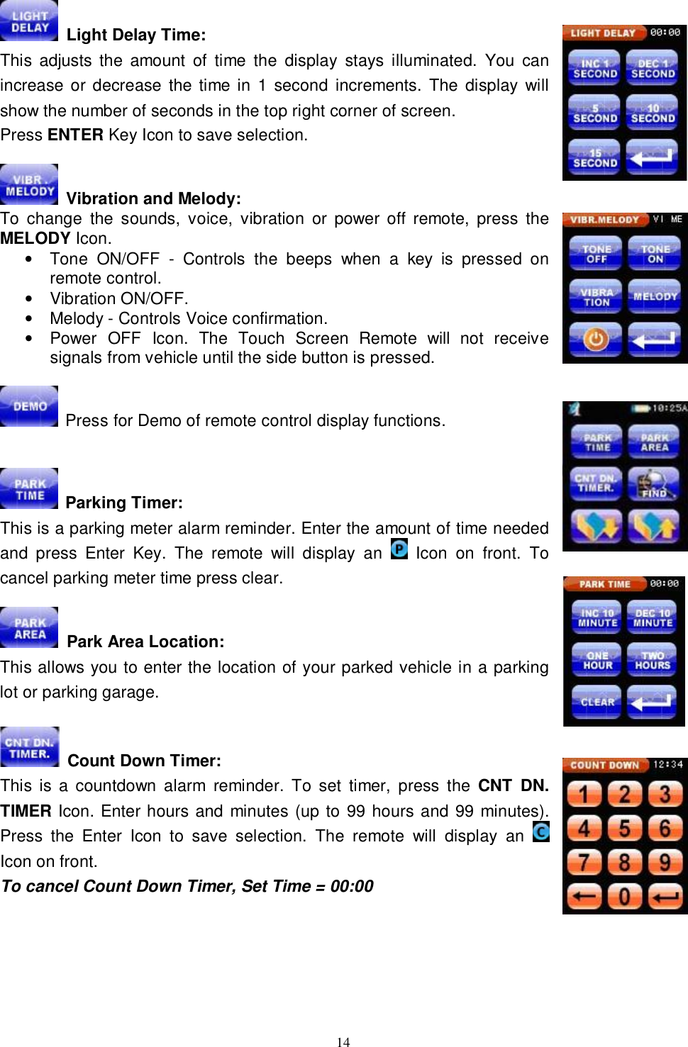  14  Light Delay Time: This adjusts the amount of time the display stays illuminated. You can increase or decrease the time in 1 second increments. The display will show the number of seconds in the top right corner of screen.  Press ENTER Key Icon to save selection.   Vibration and Melody: To change the sounds, voice, vibration or power off remote, press the MELODY Icon.  • Tone ON/OFF - Controls the beeps when a key is pressed on remote control. • Vibration ON/OFF. • Melody - Controls Voice confirmation. • Power OFF Icon. The Touch Screen Remote will not receive signals from vehicle until the side button is pressed.   Press for Demo of remote control display functions.    Parking Timer: This is a parking meter alarm reminder. Enter the amount of time needed and press Enter Key. The remote will display an   Icon on front. To cancel parking meter time press clear.    Park Area Location: This allows you to enter the location of your parked vehicle in a parking lot or parking garage.   Count Down Timer:  This is a countdown alarm reminder. To set timer, press the  CNT DN. TIMER Icon. Enter hours and minutes (up to 99 hours and 99 minutes). Press the Enter Icon to save selection. The remote will display an   Icon on front. To cancel Count Down Timer, Set Time = 00:00      