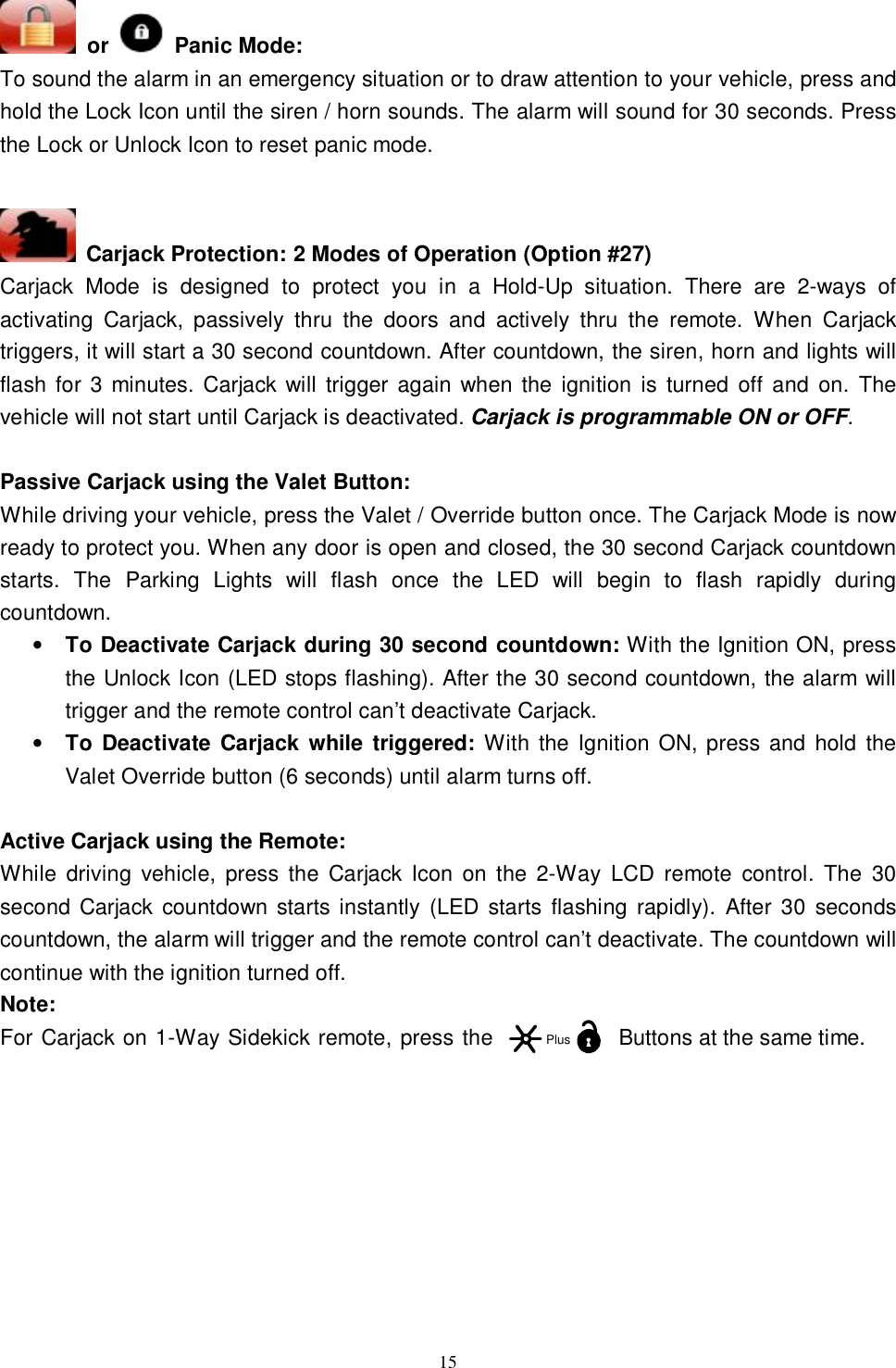  15  or   Panic Mode: To sound the alarm in an emergency situation or to draw attention to your vehicle, press and hold the Lock Icon until the siren / horn sounds. The alarm will sound for 30 seconds. Press the Lock or Unlock Icon to reset panic mode.    Carjack Protection: 2 Modes of Operation (Option #27) Carjack Mode is designed to protect you in a Hold-Up situation. There are 2-ways of activating Carjack, passively thru the doors and actively thru the remote. When Carjack triggers, it will start a 30 second countdown. After countdown, the siren, horn and lights will flash for 3 minutes. Carjack will trigger again when the ignition is turned off and on. The vehicle will not start until Carjack is deactivated. Carjack is programmable ON or OFF.  Passive Carjack using the Valet Button: While driving your vehicle, press the Valet / Override button once. The Carjack Mode is now ready to protect you. When any door is open and closed, the 30 second Carjack countdown starts. The Parking Lights will flash once the LED will begin to flash rapidly during countdown. • To Deactivate Carjack during 30 second countdown: With the Ignition ON, press the Unlock Icon (LED stops flashing). After the 30 second countdown, the alarm will trigger and the remote control can’t deactivate Carjack.   • To Deactivate Carjack while triggered: With the Ignition ON, press and hold the Valet Override button (6 seconds) until alarm turns off.  Active Carjack using the Remote:  While driving vehicle, press the Carjack Icon on the 2-Way LCD remote control. The 30 second Carjack countdown starts instantly (LED starts flashing rapidly). After 30 seconds countdown, the alarm will trigger and the remote control can’t deactivate. The countdown will continue with the ignition turned off. Note:  For Carjack on 1-Way Sidekick remote, press the Buttons at the same time.         Plus
