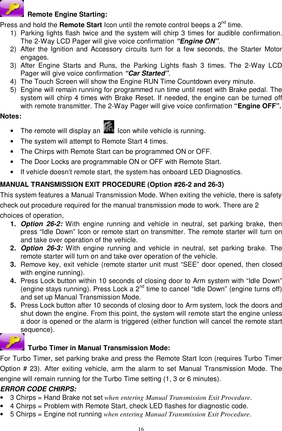  16  Remote Engine Starting: Press and hold the Remote Start Icon until the remote control beeps a 2nd time. 1) Parking lights flash twice and the system will chirp 3 times for audible confirmation. The 2-Way LCD Pager will give voice confirmation “Engine ON”. 2) After the Ignition and Accessory circuits turn for a few seconds, the Starter Motor engages.  3) After Engine Starts and Runs, the Parking Lights flash 3 times. The 2-Way LCD Pager will give voice confirmation “Car Started”.  4) The Touch Screen will show the Engine RUN Time Countdown every minute. 5) Engine will remain running for programmed run time until reset with Brake pedal. The system will chirp 4 times with Brake Reset. If needed, the engine can be turned off with remote transmitter. The 2-Way Pager will give voice confirmation “Engine OFF”. Notes:  • The remote will display an   Icon while vehicle is running. • The system will attempt to Remote Start 4 times. • The Chirps with Remote Start can be programmed ON or OFF. • The Door Locks are programmable ON or OFF with Remote Start. • If vehicle doesn’t remote start, the system has onboard LED Diagnostics.  MANUAL TRANSMISSION EXIT PROCEDURE (Option #26-2 and 26-3) This system features a Manual Transmission Mode. When exiting the vehicle, there is safety check out procedure required for the manual transmission mode to work. There are 2 choices of operation,  1.  Option 26-2: With engine running and vehicle in neutral, set parking brake, then press “Idle Down” Icon or remote start on transmitter. The remote starter will turn on and take over operation of the vehicle. 2.  Option 26-3: With engine running and vehicle in neutral, set parking brake. The remote starter will turn on and take over operation of the vehicle. 3.  Remove key, exit vehicle (remote starter unit must “SEE” door opened, then closed with engine running). 4.  Press Lock button within 10 seconds of closing door to Arm system with “Idle Down” (engine stays running). Press Lock a 2nd time to cancel “Idle Down” (engine turns off) and set up Manual Transmission Mode. 5.  Press Lock button after 10 seconds of closing door to Arm system, lock the doors and shut down the engine. From this point, the system will remote start the engine unless a door is opened or the alarm is triggered (either function will cancel the remote start sequence).  Turbo Timer in Manual Transmission Mode: For Turbo Timer, set parking brake and press the Remote Start Icon (requires Turbo Timer Option # 23). After exiting vehicle, arm the alarm to set Manual Transmission Mode. The engine will remain running for the Turbo Time setting (1, 3 or 6 minutes).  ERROR CODE CHIRPS: • 3 Chirps = Hand Brake not set when entering Manual Transmission Exit Procedure. • 4 Chirps = Problem with Remote Start, check LED flashes for diagnostic code. • 5 Chirps = Engine not running when entering Manual Transmission Exit Procedure. 