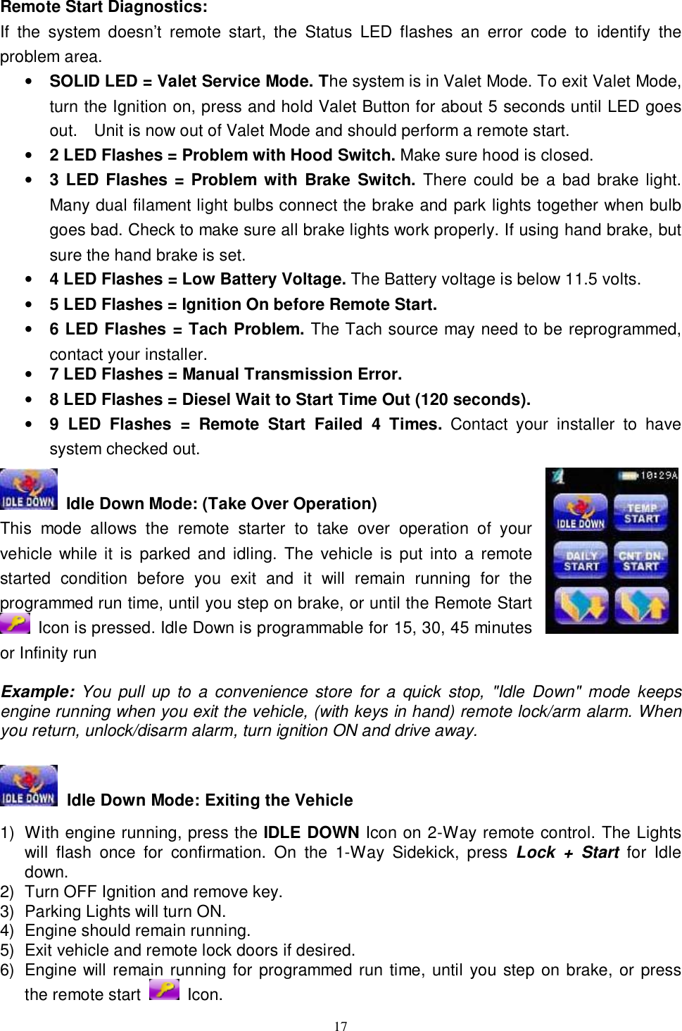  17 Remote Start Diagnostics: If the system doesn’t remote start, the Status LED flashes an error code to identify the problem area. • SOLID LED = Valet Service Mode. The system is in Valet Mode. To exit Valet Mode, turn the Ignition on, press and hold Valet Button for about 5 seconds until LED goes out.  Unit is now out of Valet Mode and should perform a remote start. • 2 LED Flashes = Problem with Hood Switch. Make sure hood is closed. • 3 LED Flashes = Problem with Brake Switch. There could be a bad brake light. Many dual filament light bulbs connect the brake and park lights together when bulb goes bad. Check to make sure all brake lights work properly. If using hand brake, but sure the hand brake is set. • 4 LED Flashes = Low Battery Voltage. The Battery voltage is below 11.5 volts. • 5 LED Flashes = Ignition On before Remote Start. • 6 LED Flashes = Tach Problem. The Tach source may need to be reprogrammed, contact your installer. • 7 LED Flashes = Manual Transmission Error.  • 8 LED Flashes = Diesel Wait to Start Time Out (120 seconds).   • 9 LED Flashes = Remote Start Failed 4 Times. Contact your installer to have system checked out.   Idle Down Mode: (Take Over Operation) This mode allows the remote starter to take over operation of your vehicle while it is parked and idling. The vehicle is put into a remote started condition before you exit and it will remain running for the programmed run time, until you step on brake, or until the Remote Start  Icon is pressed. Idle Down is programmable for 15, 30, 45 minutes or Infinity run  Example: You pull up to a convenience store for a quick stop, &quot;Idle Down&quot; mode keeps engine running when you exit the vehicle, (with keys in hand) remote lock/arm alarm. When you return, unlock/disarm alarm, turn ignition ON and drive away.   Idle Down Mode: Exiting the Vehicle  1) With engine running, press the IDLE DOWN Icon on 2-Way remote control. The Lights will flash once for confirmation. On the 1-Way Sidekick, press  Lock + Start  for Idle down. 2) Turn OFF Ignition and remove key.   3) Parking Lights will turn ON. 4) Engine should remain running. 5) Exit vehicle and remote lock doors if desired. 6) Engine will remain running for programmed run time, until you step on brake, or press the remote start   Icon. 