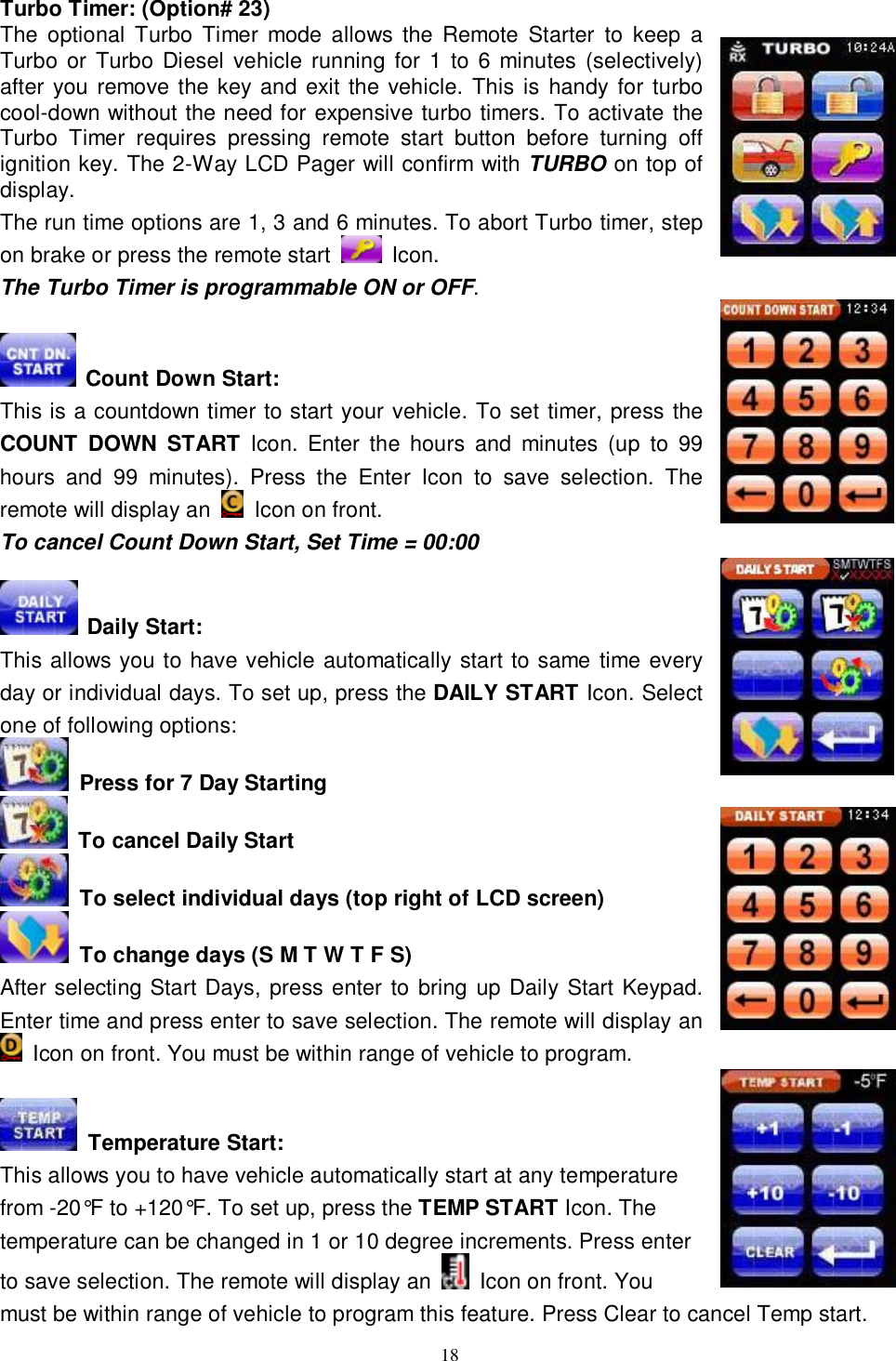  18 Turbo Timer: (Option# 23) The optional Turbo Timer mode allows the Remote Starter to keep a Turbo or Turbo Diesel vehicle running for 1 to 6 minutes (selectively) after you remove the key and exit the vehicle. This is handy for turbo cool-down without the need for expensive turbo timers. To activate the Turbo Timer requires pressing remote start button before turning off ignition key. The 2-Way LCD Pager will confirm with TURBO on top of display. The run time options are 1, 3 and 6 minutes. To abort Turbo timer, step on brake or press the remote start   Icon. The Turbo Timer is programmable ON or OFF.   Count Down Start: This is a countdown timer to start your vehicle. To set timer, press the COUNT DOWN START Icon. Enter the hours and minutes (up to 99 hours and 99 minutes). Press the Enter Icon to save selection. The remote will display an   Icon on front. To cancel Count Down Start, Set Time = 00:00   Daily Start: This allows you to have vehicle automatically start to same time every day or individual days. To set up, press the DAILY START Icon. Select one of following options:  Press for 7 Day Starting   To cancel Daily Start  To select individual days (top right of LCD screen)  To change days (S M T W T F S) After selecting Start Days, press enter to bring up Daily Start Keypad. Enter time and press enter to save selection. The remote will display an  Icon on front. You must be within range of vehicle to program.   Temperature Start: This allows you to have vehicle automatically start at any temperature from -20°F to +120°F. To set up, press the TEMP START Icon. The temperature can be changed in 1 or 10 degree increments. Press enter to save selection. The remote will display an   Icon on front. You must be within range of vehicle to program this feature. Press Clear to cancel Temp start. 