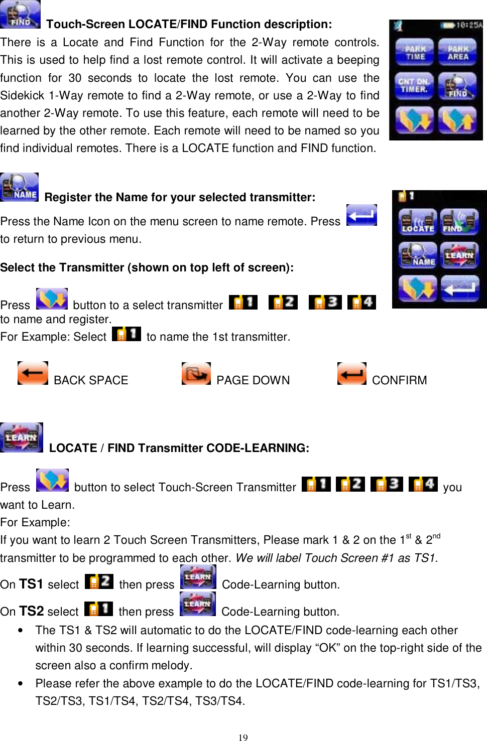  19  Touch-Screen LOCATE/FIND Function description: There is a Locate and Find Function for the 2-Way remote controls. This is used to help find a lost remote control. It will activate a beeping function for 30 seconds to locate the lost remote. You can use the Sidekick 1-Way remote to find a 2-Way remote, or use a 2-Way to find another 2-Way remote. To use this feature, each remote will need to be learned by the other remote. Each remote will need to be named so you find individual remotes. There is a LOCATE function and FIND function.   Register the Name for your selected transmitter: Press the Name Icon on the menu screen to name remote. Press   to return to previous menu.  Select the Transmitter (shown on top left of screen):  Press   button to a select transmitter           to name and register. For Example: Select   to name the 1st transmitter.   BACK SPACE           PAGE DOWN          CONFIRM    LOCATE / FIND Transmitter CODE-LEARNING:  Press   button to select Touch-Screen Transmitter         you want to Learn. For Example:  If you want to learn 2 Touch Screen Transmitters, Please mark 1 &amp; 2 on the 1st &amp; 2nd transmitter to be programmed to each other. We will label Touch Screen #1 as TS1. On TS1 select   then press   Code-Learning button. On TS2 select   then press   Code-Learning button. • The TS1 &amp; TS2 will automatic to do the LOCATE/FIND code-learning each other within 30 seconds. If learning successful, will display “OK” on the top-right side of the screen also a confirm melody. • Please refer the above example to do the LOCATE/FIND code-learning for TS1/TS3, TS2/TS3, TS1/TS4, TS2/TS4, TS3/TS4.  