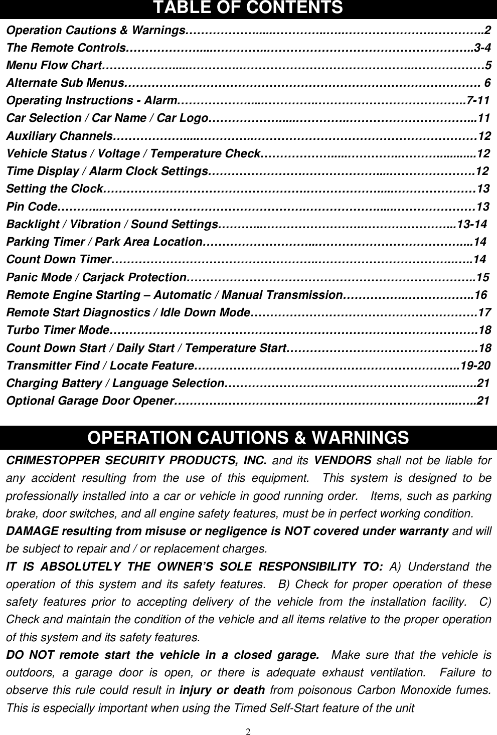   2TABLE OF CONTENTS Operation Cautions &amp; Warnings……………….....…………..…..………………….…………..2 The Remote Controls……………….....…………..……………………………………………..3-4 Menu Flow Chart……………….....…………..……………………………………..………………5 Alternate Sub Menus………………………………………………………………………………. 6 Operating Instructions - Alarm……………….....…………..………………………………..7-11 Car Selection / Car Name / Car Logo……………….....…………..…………………………...11 Auxiliary Channels……………….....…………..…………………………………………………12 Vehicle Status / Voltage / Temperature Check……………….....…………..………............12 Time Display / Alarm Clock Settings…………………….………………....………………….12 Setting the Clock…………………………………………….……………….....…………………13 Pin Code………...…………………………………………….……………….....…………………13 Backlight / Vibration / Sound Settings………...……………………..…………………...13-14 Parking Timer / Park Area Location………………………...………………………………....14 Count Down Timer……………………………………………..……………………………..…..14 Panic Mode / Carjack Protection………………………………………………………………..15 Remote Engine Starting – Automatic / Manual Transmission……………..……………..16 Remote Start Diagnostics / Idle Down Mode………………………………………………….17 Turbo Timer Mode………………………………………………………………………………….18 Count Down Start / Daily Start / Temperature Start………………………………………….18 Transmitter Find / Locate Feature…………………………………………………………..19-20 Charging Battery / Language Selection…………………………………………………...…..21 Optional Garage Door Opener………….…………………………………………………...…..21  OPERATION CAUTIONS &amp; WARNINGS CRIMESTOPPER SECURITY PRODUCTS, INC. and its VENDORS shall not be liable for any accident resulting from the use of this equipment.  This system is designed to be professionally installed into a car or vehicle in good running order.  Items, such as parking brake, door switches, and all engine safety features, must be in perfect working condition. DAMAGE resulting from misuse or negligence is NOT covered under warranty and will be subject to repair and / or replacement charges. IT IS ABSOLUTELY THE OWNER’S SOLE RESPONSIBILITY TO:  A) Understand the operation of this system and its safety features.  B) Check for proper operation of these safety features prior to accepting delivery of the vehicle from the installation facility.  C) Check and maintain the condition of the vehicle and all items relative to the proper operation of this system and its safety features. DO NOT remote start the vehicle in a closed garage.  Make sure that the vehicle is outdoors, a garage door is open, or there is adequate exhaust ventilation.  Failure to observe this rule could result in injury or death from poisonous Carbon Monoxide fumes.  This is especially important when using the Timed Self-Start feature of the unit 