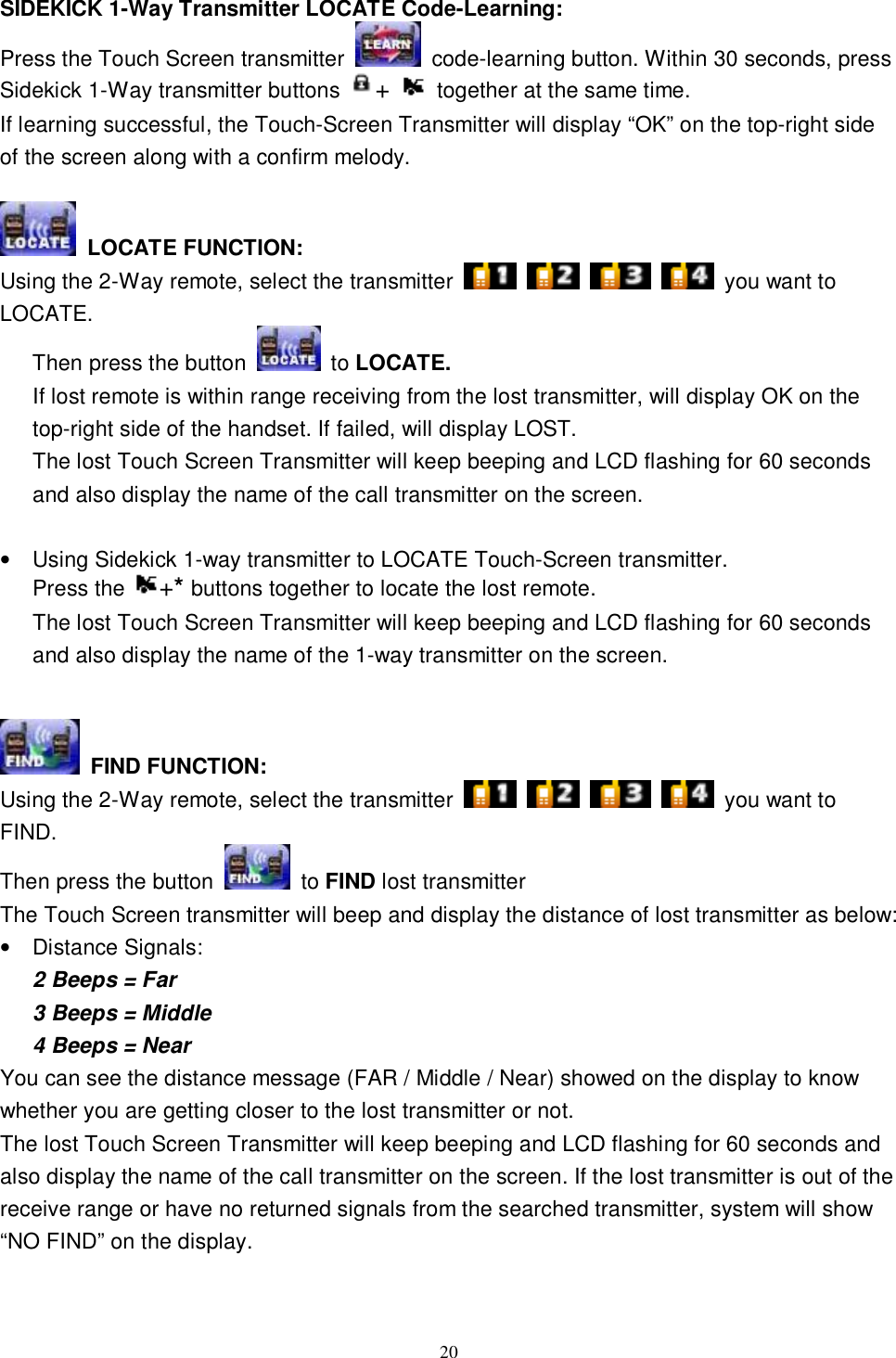  20 SIDEKICK 1-Way Transmitter LOCATE Code-Learning: Press the Touch Screen transmitter   code-learning button. Within 30 seconds, press Sidekick 1-Way transmitter buttons  +   together at the same time. If learning successful, the Touch-Screen Transmitter will display “OK” on the top-right side of the screen along with a confirm melody.   LOCATE FUNCTION: Using the 2-Way remote, select the transmitter         you want to LOCATE. Then press the button   to LOCATE.         If lost remote is within range receiving from the lost transmitter, will display OK on the top-right side of the handset. If failed, will display LOST. The lost Touch Screen Transmitter will keep beeping and LCD flashing for 60 seconds and also display the name of the call transmitter on the screen.  • Using Sidekick 1-way transmitter to LOCATE Touch-Screen transmitter.  Press the  +* buttons together to locate the lost remote. The lost Touch Screen Transmitter will keep beeping and LCD flashing for 60 seconds and also display the name of the 1-way transmitter on the screen.    FIND FUNCTION:  Using the 2-Way remote, select the transmitter         you want to FIND.  Then press the button   to FIND lost transmitter   The Touch Screen transmitter will beep and display the distance of lost transmitter as below: • Distance Signals:  2 Beeps = Far 3 Beeps = Middle 4 Beeps = Near You can see the distance message (FAR / Middle / Near) showed on the display to know whether you are getting closer to the lost transmitter or not. The lost Touch Screen Transmitter will keep beeping and LCD flashing for 60 seconds and also display the name of the call transmitter on the screen. If the lost transmitter is out of the receive range or have no returned signals from the searched transmitter, system will show “NO FIND” on the display.   