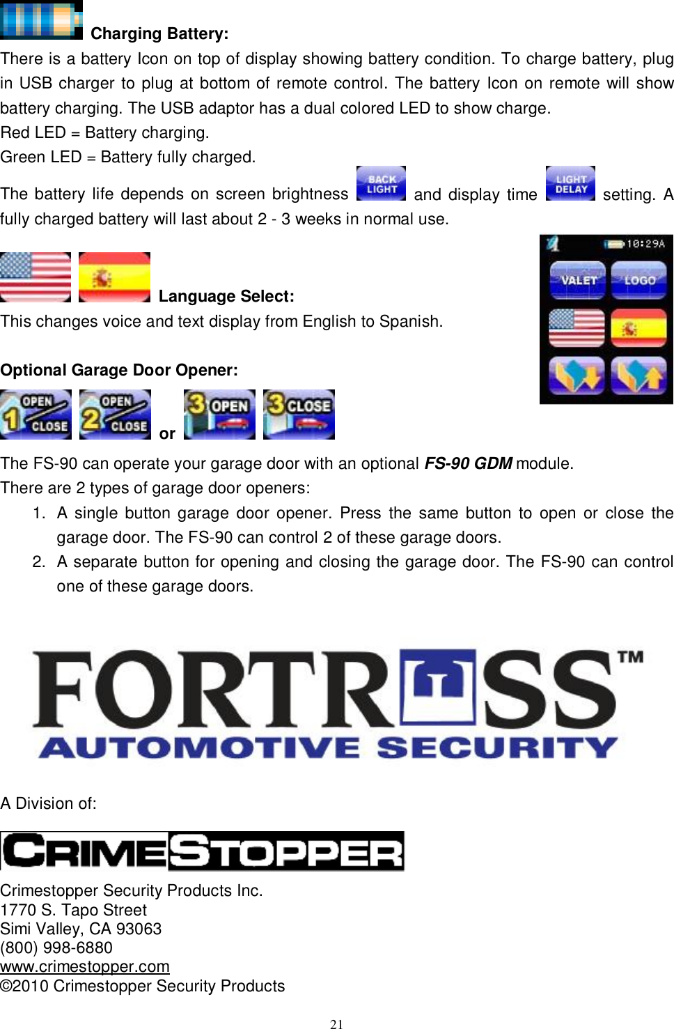  21  Charging Battery:  There is a battery Icon on top of display showing battery condition. To charge battery, plug in USB charger to plug at bottom of remote control. The battery Icon on remote will show battery charging. The USB adaptor has a dual colored LED to show charge.  Red LED = Battery charging. Green LED = Battery fully charged. The battery life depends on screen brightness   and display time   setting. A fully charged battery will last about 2 - 3 weeks in normal use.     Language Select: This changes voice and text display from English to Spanish.  Optional Garage Door Opener:                                                                                    or                                                                                    The FS-90 can operate your garage door with an optional FS-90 GDM module. There are 2 types of garage door openers: 1. A single button garage door opener. Press the same button to open or close the garage door. The FS-90 can control 2 of these garage doors.  2. A separate button for opening and closing the garage door. The FS-90 can control one of these garage doors.   A Division of:    Crimestopper Security Products Inc. 1770 S. Tapo Street Simi Valley, CA 93063 (800) 998-6880 www.crimestopper.com ©2010 Crimestopper Security Products 