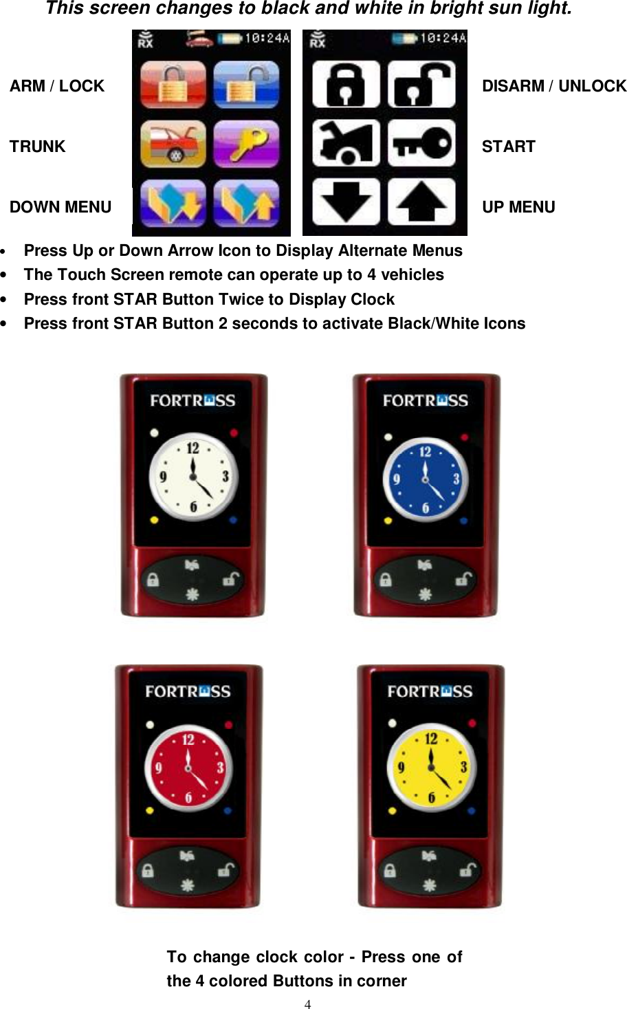   4This screen changes to black and white in bright sun light.              • Press Up or Down Arrow Icon to Display Alternate Menus • The Touch Screen remote can operate up to 4 vehicles • Press front STAR Button Twice to Display Clock • Press front STAR Button 2 seconds to activate Black/White Icons          ARM / LOCK  DISARM / UNLOCK TRUNK  START UP MENU DOWN MENU To change clock color - Press one of the 4 colored Buttons in corner 