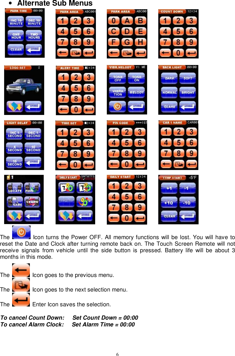   6• Alternate Sub Menus                                                                   The   Icon turns the Power OFF. All memory functions will be lost. You will have to reset the Date and Clock after turning remote back on. The Touch Screen Remote will not receive signals from vehicle until the side button is pressed. Battery life will be about 3 months in this mode.  The   Icon goes to the previous menu.  The   Icon goes to the next selection menu. The   Enter Icon saves the selection.   To cancel Count Down:   Set Count Down = 00:00 To cancel Alarm Clock:   Set Alarm Time = 00:00   