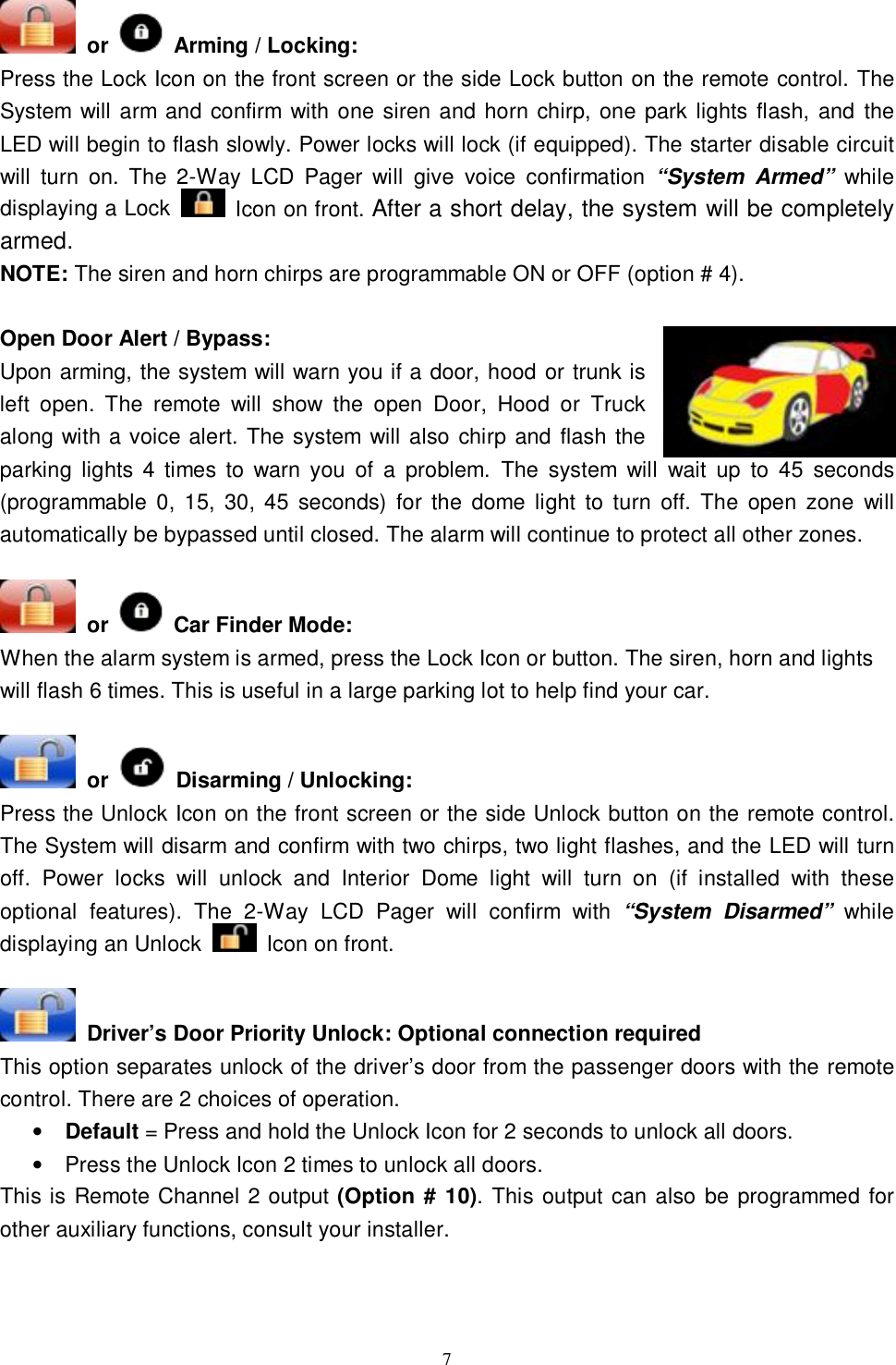   7 or   Arming / Locking:   Press the Lock Icon on the front screen or the side Lock button on the remote control. The System will arm and confirm with one siren and horn chirp, one park lights flash, and the LED will begin to flash slowly. Power locks will lock (if equipped). The starter disable circuit will turn on. The 2-Way LCD Pager will give voice confirmation  “System Armed” while displaying a Lock   Icon on front. After a short delay, the system will be completely armed.  NOTE: The siren and horn chirps are programmable ON or OFF (option # 4).  Open Door Alert / Bypass:  Upon arming, the system will warn you if a door, hood or trunk is left open. The remote will show the open Door, Hood or Truck along with a voice alert. The system will also chirp and flash the parking lights 4 times to warn you of a problem. The system will wait up to 45 seconds (programmable 0, 15, 30, 45 seconds) for the dome light to turn off. The open zone will automatically be bypassed until closed. The alarm will continue to protect all other zones.    or   Car Finder Mode: When the alarm system is armed, press the Lock Icon or button. The siren, horn and lights will flash 6 times. This is useful in a large parking lot to help find your car.   or   Disarming / Unlocking: Press the Unlock Icon on the front screen or the side Unlock button on the remote control. The System will disarm and confirm with two chirps, two light flashes, and the LED will turn off. Power locks will unlock and Interior Dome light will turn on (if installed with these optional features). The 2-Way LCD Pager will confirm with  “System Disarmed” while displaying an Unlock   Icon on front.    Driver’s Door Priority Unlock: Optional connection required This option separates unlock of the driver’s door from the passenger doors with the remote control. There are 2 choices of operation. • Default = Press and hold the Unlock Icon for 2 seconds to unlock all doors. • Press the Unlock Icon 2 times to unlock all doors. This is Remote Channel 2 output (Option # 10). This output can also be programmed for other auxiliary functions, consult your installer.   