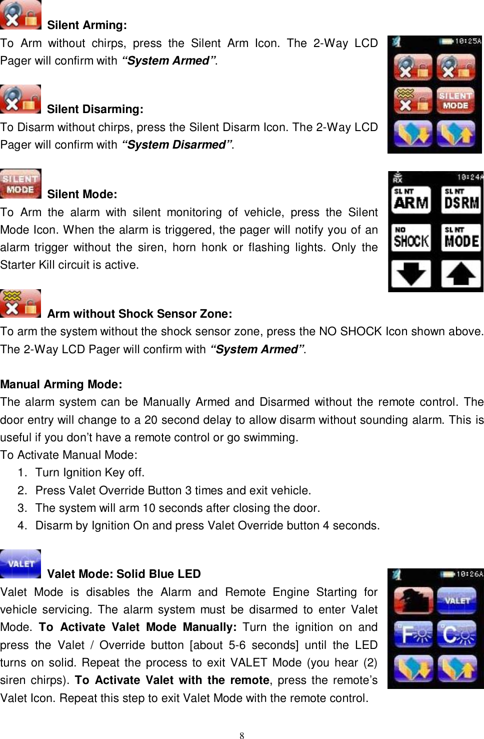   8 Silent Arming: To Arm without chirps, press the Silent Arm Icon. The 2-Way LCD  Pager will confirm with “System Armed”.                                            Silent Disarming: To Disarm without chirps, press the Silent Disarm Icon. The 2-Way LCD Pager will confirm with “System Disarmed”.   Silent Mode: To Arm the alarm with silent monitoring of vehicle, press the Silent Mode Icon. When the alarm is triggered, the pager will notify you of an alarm trigger without the siren, horn honk or flashing lights. Only the Starter Kill circuit is active.    Arm without Shock Sensor Zone: To arm the system without the shock sensor zone, press the NO SHOCK Icon shown above. The 2-Way LCD Pager will confirm with “System Armed”.  Manual Arming Mode: The alarm system can be Manually Armed and Disarmed without the remote control. The door entry will change to a 20 second delay to allow disarm without sounding alarm. This is useful if you don’t have a remote control or go swimming.  To Activate Manual Mode: 1. Turn Ignition Key off. 2. Press Valet Override Button 3 times and exit vehicle. 3. The system will arm 10 seconds after closing the door. 4. Disarm by Ignition On and press Valet Override button 4 seconds.   Valet Mode: Solid Blue LED Valet Mode is disables the Alarm and Remote Engine Starting for vehicle servicing. The alarm system must be disarmed to enter Valet Mode.  To Activate Valet Mode Manually: Turn the ignition on and press the Valet / Override button [about 5-6 seconds] until the LED turns on solid. Repeat the process to exit VALET Mode (you hear (2) siren chirps). To Activate Valet with the remote, press the remote’s Valet Icon. Repeat this step to exit Valet Mode with the remote control.  