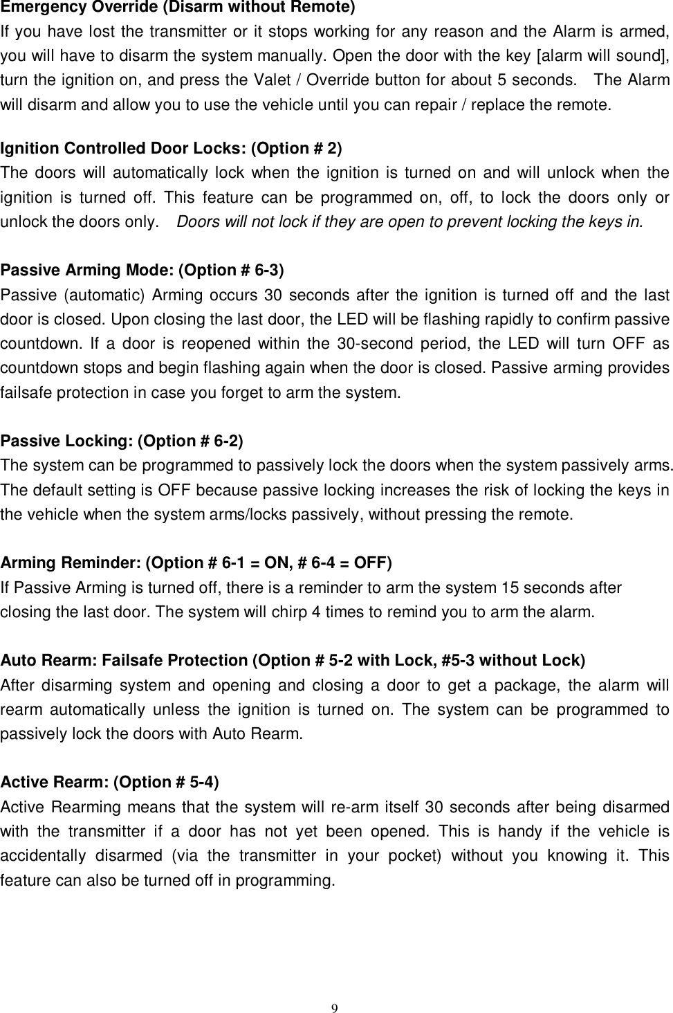   9Emergency Override (Disarm without Remote) If you have lost the transmitter or it stops working for any reason and the Alarm is armed, you will have to disarm the system manually. Open the door with the key [alarm will sound], turn the ignition on, and press the Valet / Override button for about 5 seconds.  The Alarm will disarm and allow you to use the vehicle until you can repair / replace the remote.  Ignition Controlled Door Locks: (Option # 2) The doors will automatically lock when the ignition is turned on and will unlock when the ignition is turned off. This feature can be programmed on, off, to lock the doors only or unlock the doors only.  Doors will not lock if they are open to prevent locking the keys in.  Passive Arming Mode: (Option # 6-3) Passive (automatic) Arming occurs 30 seconds after the ignition is turned off and the last door is closed. Upon closing the last door, the LED will be flashing rapidly to confirm passive countdown. If a door is reopened within the 30-second period, the LED will turn OFF as countdown stops and begin flashing again when the door is closed. Passive arming provides failsafe protection in case you forget to arm the system.  Passive Locking: (Option # 6-2) The system can be programmed to passively lock the doors when the system passively arms. The default setting is OFF because passive locking increases the risk of locking the keys in the vehicle when the system arms/locks passively, without pressing the remote.  Arming Reminder: (Option # 6-1 = ON, # 6-4 = OFF) If Passive Arming is turned off, there is a reminder to arm the system 15 seconds after closing the last door. The system will chirp 4 times to remind you to arm the alarm.   Auto Rearm: Failsafe Protection (Option # 5-2 with Lock, #5-3 without Lock) After disarming system and opening and closing a door to get a package, the alarm will rearm automatically unless the ignition is turned on. The system can be programmed to passively lock the doors with Auto Rearm.  Active Rearm: (Option # 5-4) Active Rearming means that the system will re-arm itself 30 seconds after being disarmed with the transmitter if a door has not yet been opened. This is handy if the vehicle is accidentally disarmed (via the transmitter in your pocket) without you knowing it. This feature can also be turned off in programming.     