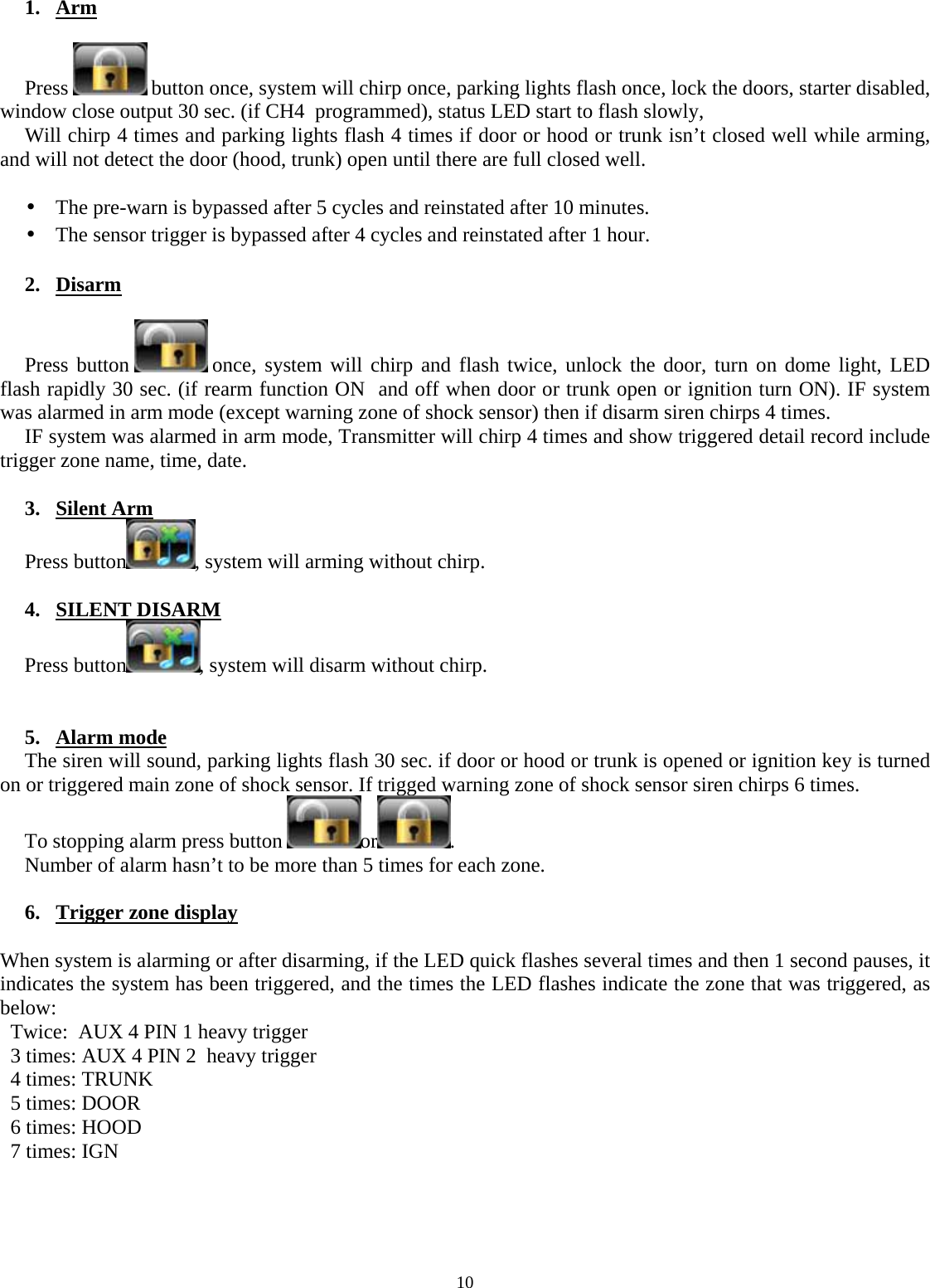  10  1. Arm  Press   button once, system will chirp once, parking lights flash once, lock the doors, starter disabled, window close output 30 sec. (if CH4  programmed), status LED start to flash slowly, Will chirp 4 times and parking lights flash 4 times if door or hood or trunk isn’t closed well while arming, and will not detect the door (hood, trunk) open until there are full closed well.   •  The pre-warn is bypassed after 5 cycles and reinstated after 10 minutes.  •  The sensor trigger is bypassed after 4 cycles and reinstated after 1 hour.  2. Disarm  Press button   once, system will chirp and flash twice, unlock the door, turn on dome light, LED flash rapidly 30 sec. (if rearm function ON  and off when door or trunk open or ignition turn ON). IF system was alarmed in arm mode (except warning zone of shock sensor) then if disarm siren chirps 4 times. IF system was alarmed in arm mode, Transmitter will chirp 4 times and show triggered detail record include trigger zone name, time, date.   3. Silent Arm Press button , system will arming without chirp.  4. SILENT DISARM Press button , system will disarm without chirp.   5. Alarm mode The siren will sound, parking lights flash 30 sec. if door or hood or trunk is opened or ignition key is turned on or triggered main zone of shock sensor. If trigged warning zone of shock sensor siren chirps 6 times.  To stopping alarm press button  or . Number of alarm hasn’t to be more than 5 times for each zone.  6. Trigger zone display  When system is alarming or after disarming, if the LED quick flashes several times and then 1 second pauses, it indicates the system has been triggered, and the times the LED flashes indicate the zone that was triggered, as below: Twice:  AUX 4 PIN 1 heavy trigger 3 times: AUX 4 PIN 2  heavy trigger  4 times: TRUNK 5 times: DOOR 6 times: HOOD 7 times: IGN     