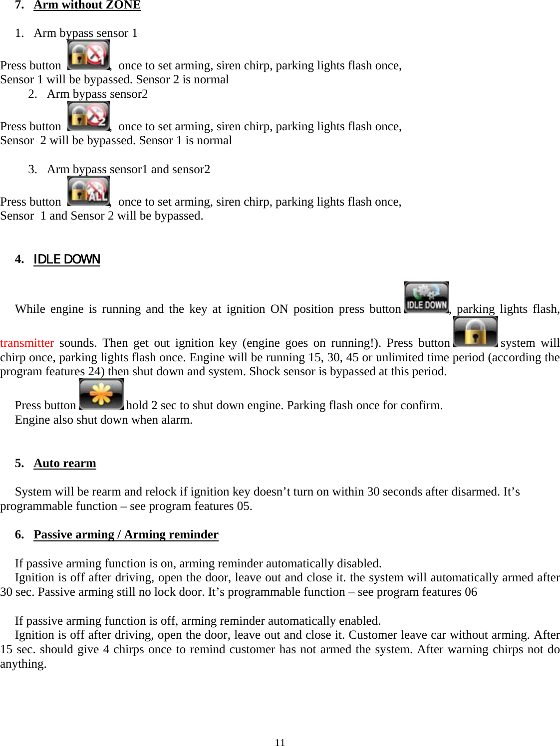 11    7. Arm without ZONE   1. Arm bypass sensor 1  Press button   ,  once to set arming, siren chirp, parking lights flash once,  Sensor 1 will be bypassed. Sensor 2 is normal 2. Arm bypass sensor2  Press button   ,  once to set arming, siren chirp, parking lights flash once,  Sensor  2 will be bypassed. Sensor 1 is normal  3. Arm bypass sensor1 and sensor2  Press button   ,  once to set arming, siren chirp, parking lights flash once,  Sensor  1 and Sensor 2 will be bypassed.    4. IDLE DOWN  While engine is running and the key at ignition ON position press button  , parking lights flash, transmitter sounds. Then get out ignition key (engine goes on running!). Press button   system  will chirp once, parking lights flash once. Engine will be running 15, 30, 45 or unlimited time period (according the program features 24) then shut down and system. Shock sensor is bypassed at this period. Press button   hold 2 sec to shut down engine. Parking flash once for confirm. Engine also shut down when alarm.   5. Auto rearm  System will be rearm and relock if ignition key doesn’t turn on within 30 seconds after disarmed. It’s programmable function – see program features 05.  6. Passive arming / Arming reminder     If passive arming function is on, arming reminder automatically disabled. Ignition is off after driving, open the door, leave out and close it. the system will automatically armed after 30 sec. Passive arming still no lock door. It’s programmable function – see program features 06  If passive arming function is off, arming reminder automatically enabled. Ignition is off after driving, open the door, leave out and close it. Customer leave car without arming. After 15 sec. should give 4 chirps once to remind customer has not armed the system. After warning chirps not do anything.     