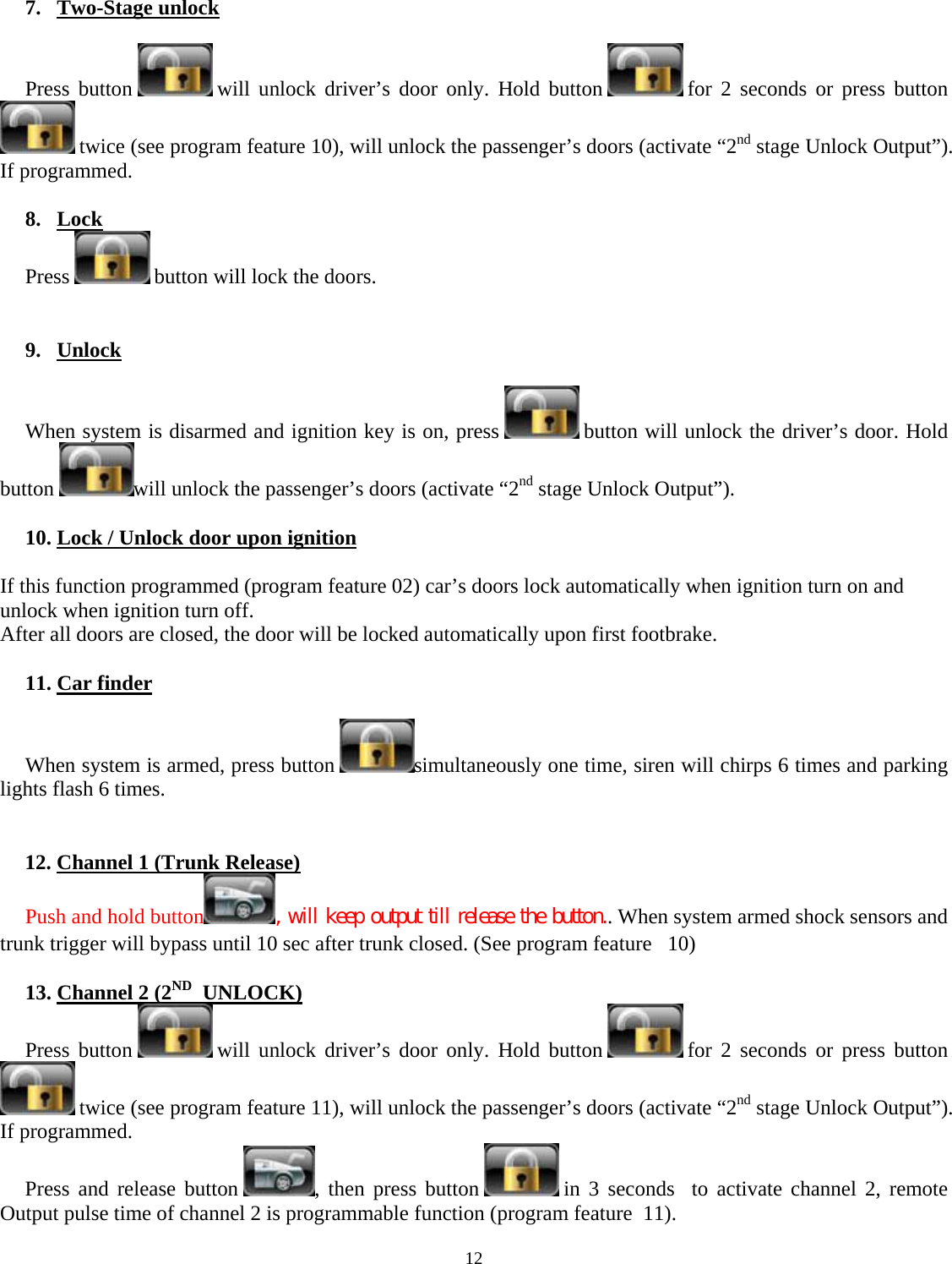  12    7. Two-Stage unlock  Press button   will unlock driver’s door only. Hold button   for 2 seconds or press button  twice (see program feature 10), will unlock the passenger’s doors (activate “2nd stage Unlock Output”).  If programmed.  8. Lock Press   button will lock the doors.   9. Unlock  When system is disarmed and ignition key is on, press   button will unlock the driver’s door. Hold button  will unlock the passenger’s doors (activate “2nd stage Unlock Output”).   10. Lock / Unlock door upon ignition  If this function programmed (program feature 02) car’s doors lock automatically when ignition turn on and unlock when ignition turn off. After all doors are closed, the door will be locked automatically upon first footbrake.  11. Car finder  When system is armed, press button  simultaneously one time, siren will chirps 6 times and parking lights flash 6 times.   12. Channel 1 (Trunk Release) Push and hold button , will keep output till release the button.. When system armed shock sensors and trunk trigger will bypass until 10 sec after trunk closed. (See program feature   10)  13. Channel 2 (2ND  UNLOCK) Press button   will unlock driver’s door only. Hold button   for 2 seconds or press button  twice (see program feature 11), will unlock the passenger’s doors (activate “2nd stage Unlock Output”).  If programmed. Press and release button  , then press button   in 3 seconds  to activate channel 2, remote Output pulse time of channel 2 is programmable function (program feature  11). 